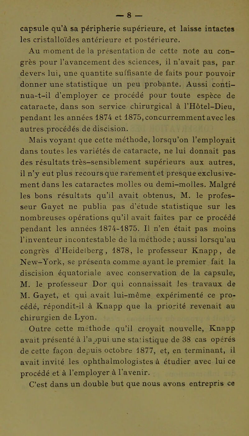 capsule qu'à sa périphérie supérieure, et laisse intactes les cristalloïdes antérieure et postérieure. Au moment de la présentation de cette note au con- grès pour l'avancement des sciences, il n'avait pas, par devers lui, une quantité suffisante de faits pour pouvoir donner une statistique un peu probante. Aussi conti- nua-t-il d'employer ce procédé pour toute espèce de cataracte, dans son service chirurgical à l'Hôtel-Dieu, pendant les années 1874 et 1875,concurremmentavecies autres procédés de discision. Mais voyant que cette méthode, lorsqu'on l'employait dans toutes les variétés de cataracte, ne lui donnait pas des résultats très-sensiblement supérieurs aux autres, il n'y eut plus recours que rarement et presque exclusive- ment dans les cataractes molles ou demi-molles. Malgré les bons résultats qu'il avait obtenus, M. le profes- seur Gayet ne publia pas d'étude statistique sur les nombreuses opérations qu'il avait faites par ce procédé pendant les années 1874-1875. Il n'en était pas moins l'inventeur incontestable de la méthode; aussi lorsqu'au congrès d'Heidelberg, 1878, le professeur Knapp, de New-York, se présenta comme ayant le premier fait la discision équatoriale avec conservation de la capsule, M. le professeur Dor qui connaissait les travaux de M. Gayet, et qui avait lui-même expérimenté ce pro- cédé, répondit-il à Knapp que la priorité revenait au chirurgien de Lyon. Outre cette méthode qu'il croyait nouvelle, Knapp avait présenté à l'a jpui une statistique de 38 cas opérés de cette façon depuis octobre d877, et, en terminant, il avait invité les ophthalmologistes à étudier avec lui ce procédé et à l'employer à l'avenir. C'est dans un double but que nous avons entrepris ce