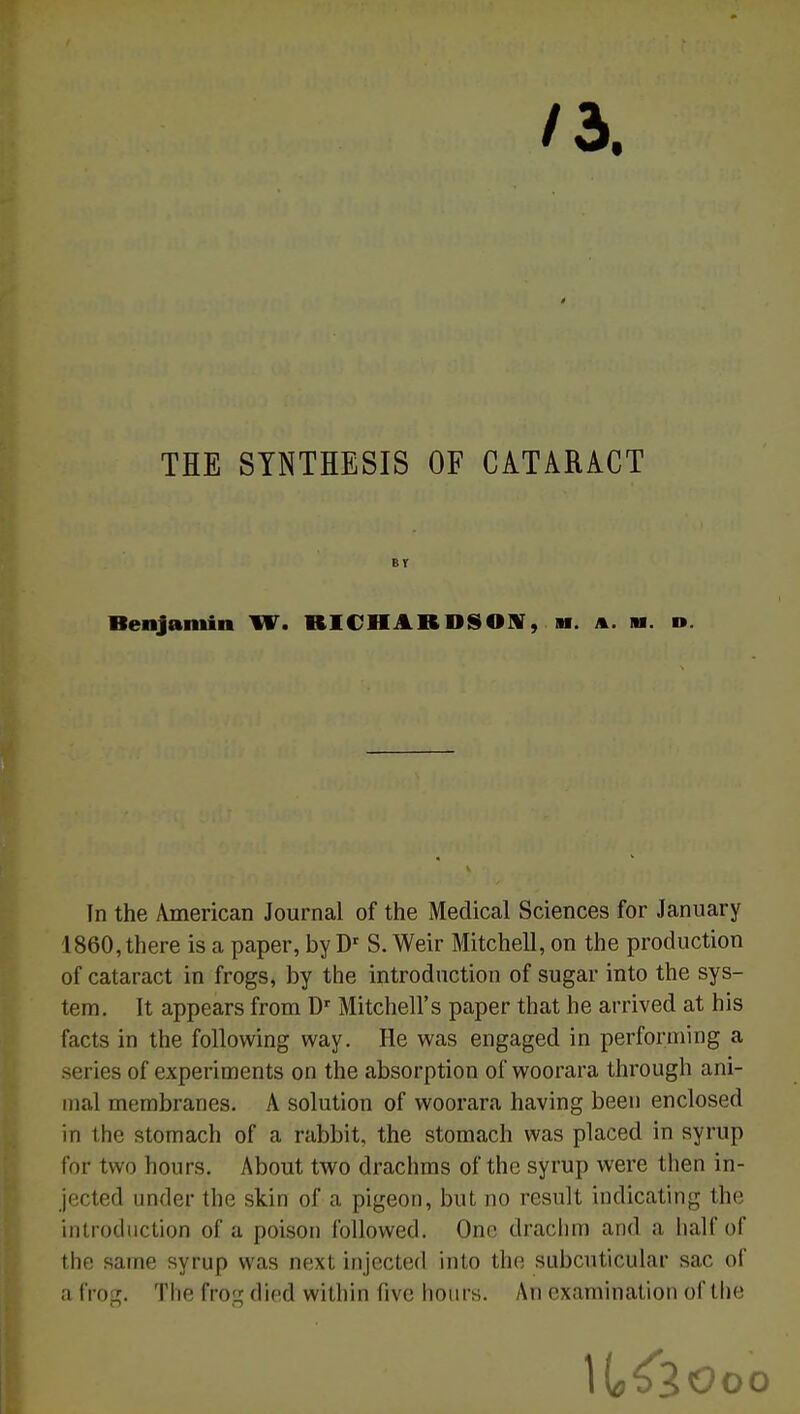 /3. THE STNTHESIS OF CATARACT B V Benjamin W. RICHARDSOHT, m. a. m. n. In the American Journal of the Médical Sciences for January 1860,there is a paper, by Dr S.Weir Mitchell, on the production of cataract in frogs, by the introduction of sugar into the Sys- tem. It appears from Dr Mitchell's paper that he arrived at his facts in the following way. He was engaged in performing a séries of experiments on the absorption of woorara through ani- mal membranes. A solution of woorara having been enclosed in the stomach of a rabbit, the stomach was placed in syrup for two hours. About two drachms of the syrup were then in- jected under the skin of a pigeon, but no resnlt indicating the introduction of a poison followed. One drachm and a halfof the saine syrup was next injected into the subcuticular sac of a frog. The frog died within five hours. An examination of the