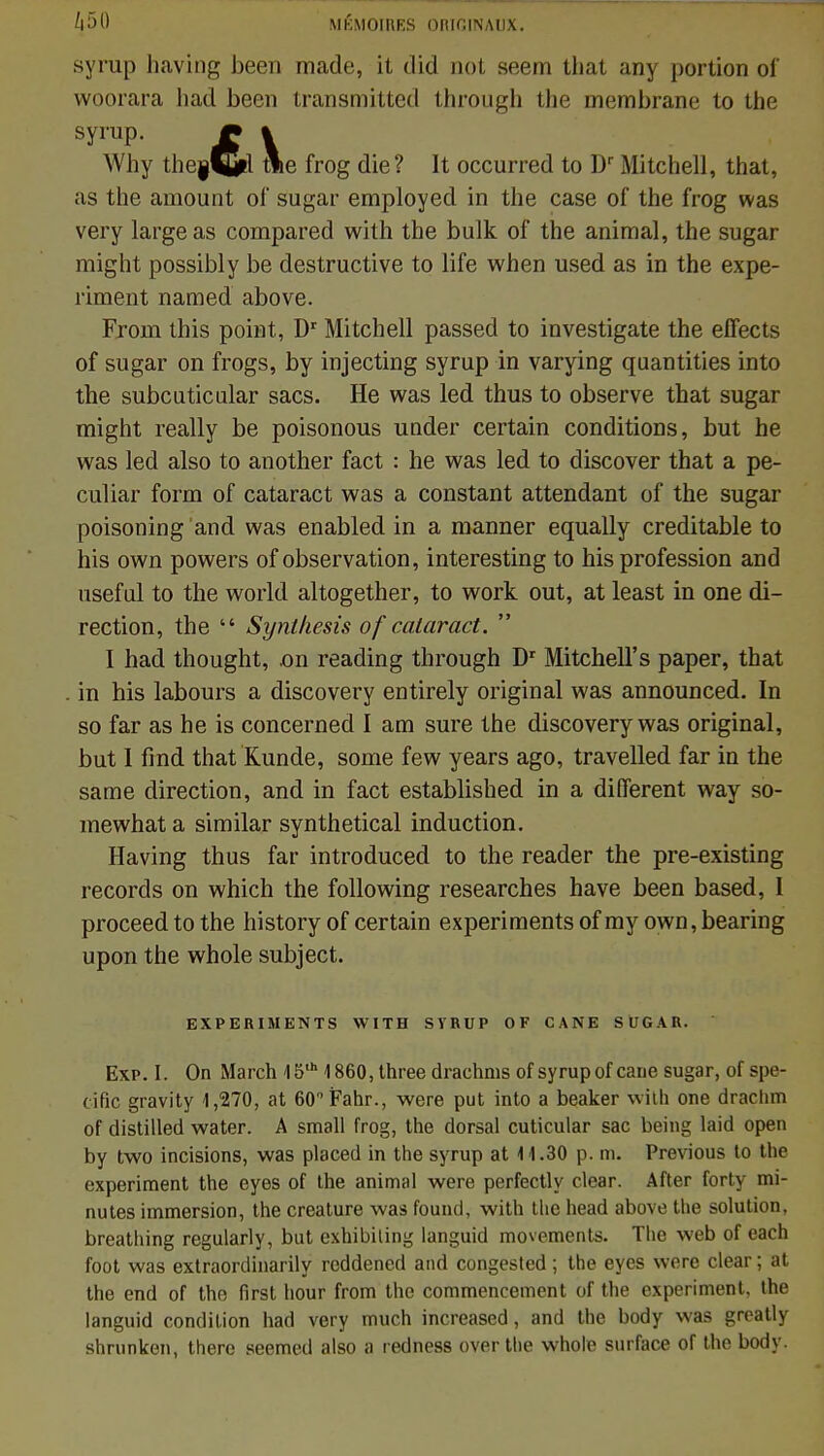 /|50 MÉMOIRES ORIfilNAlIX. syrup having been made, il did not seem that uny portion oi' woorara had been transmittcd through the membrane to the Why the|ÇJil fflie frog die? It occurred to Dr Mitchell, that, as the amount of sugar employed in the case of the frog was very large as compared with the bulk of the animal, the sugar might possibly be destructive to life when used as in the expe- riment named above. From this point, Dr Mitchell passed to investigate the effects of sugar on frogs, by injecting syrup in varying quantifies into the subcuticular sacs. He was led thus to observe that sugar might really be poisonous under certain conditions, but he was led also to another fact : he was led to discover that a pe- culiar form of cataract was a constant attendant of the sugar poisoning and was enabled in a manner equally creditable to his own powers of observation, interesting to his profession and useful to the world altogether, to work out, at least in one di- rection, the  Synlkesis of cataract.  I had thought, on reading through Dr Mitchell's paper, that in his labours a discovery entirely original was announced. In so far as he is concerned I am sure the discovery was original, but I find that Kunde, some few years ago, travelled far in the same direction, and in fact established in a différent way so- mewhat a similar synthetical induction. Having thus far introduced to the reader the pre-existing records on which the following researches have been based, I proceed to the history of certain experiments of my own, bearing upon the whole subject. EXPERIMENTS WITH SYRUP OF CANE SUGAR. Exp. I. On Mardi 15th 1860, three drachms of syrup of cane sugar, of spé- cifie gravity 1,270, at 60°Fahr., were put into a beaker with one drachm of distilled water. A small frog, the dorsal cuticular sac being laid open by two incisions, was placed in the syrup at 11.30 p. m. Previous to the experiment the eyes of the animal were perfectly clear. After forty mi- nutes immersion, the créature was found, with the head above the solution, breathing regularly, but exhibiling languid movements. The web of each foot was extraordinarily reddened and congested ; the eyes were clear ; at the end of the first hour from the commencement bf the experiment, the languid condition had very much increased, and the body was greatly shrunken, there seemed also a redness over the whole surface of the body.