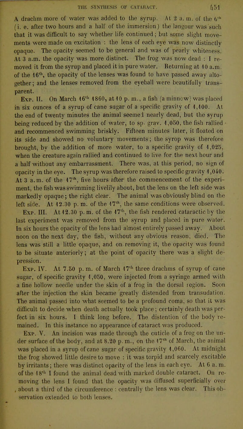 A drachm more of waler was added to the syrup. Al 2 a. m. ot' thc 6' (i. e. after two hours and a half of tlie immersion) the langour was such that it wasdifficult to say whether life continued; but some slight move- ments were made on excitation : the lens of each eye was now distinctly opaque. The opacity seemed to be gênerai and was of pearly whitenees. At 3 a.m. the opacity was more distinct. The frog was now dead : I re- moved it from the syrup and placed it in pure water. Returning at 10 a.m. of the 16'h, the opacity of the lenses was found to have passed away alto- gether; and the lenses removed from the eyeball were beautifully trans- parent. Exp. II. On March 46' 4860, at 10 p. m., a fish (a minnow) was placed in six ounces of a syrup of cane sugar of a spécifie gravity of 1,400. At the end of twenty minutes the animal seemei nearly dead, but the syrup being reduced by the addition of water, to sp- grav. 4,050, the fish rallied - and recommenced swimming briskly. Fifteen minutes later, it floated on its side and showed no voluntary movements; the syrop was therefore brought, by the addition of more water, to a spécifie gravily of 4,025, when the créature again rallied and continued to live for the next hour and a half without any embarrassment. There was, at this period, no sign of opacity in the eye. The syrup was therefore raised to spécifie gravity 4,040. At 3 a.m. of the 47,h, five hours after the commencement of the experi- ment, the fish was swimming livelily about, but the lens on the left side was markedly opaque; the right clear. The animal wasobviously blind on the left side. At 42.30 p. m. of the 47,h, the same conditions were observed. Exp. III. At 42.30 p. m. of the I7th, the fish rendered cataractic by the last experiment was removed from the syrup and placed in pure water. In six hours the opacity of the lens had almost entirely passed away. About noon on the next day, the fish, without any obvious reason, died. The lens was still a little opaque, and on removing it, the opacity was found to be situate anteriorly ; at the point of opacity there was a slight de- pression. Exp. IV. At 7.50 p. m. of March 47th three drachms of syrup of cane sugar, of spécifie gravity 4,050, were injected from a syringe armed with a fine hollow needle under the skin of a frog in the dorsal légion. Soon after the injection the skin became greatly distended from transudation. The animal passed into what seemed to be a profound coma, so that it was difficult to décide when death actually took place ; certainly death was per- fect in six hours. I think long before. The distention of the body re- mained. In this instance no appearance of cataract was produced. Exp. V. An incision was made through the cuticle of a frog on the un- der surface of the body, and at 8.20 p. m., on the 17,h of March, the animal was placed in a syrup of cane sugar of spécifie gravity 1,060. At midnight the frog showed little désire to move : it was torpid and scarcely excitable by irritants ; there was distinct opacity of the lens in each eye. At 6 a. m. of the 18' I found the animal dead with marked double cataract. On re- moving the lens I found that the opacity was diffused superficially over , about a third of the circumferencc : centrally the lens was clear. This ob- servation exlended to both lenses.