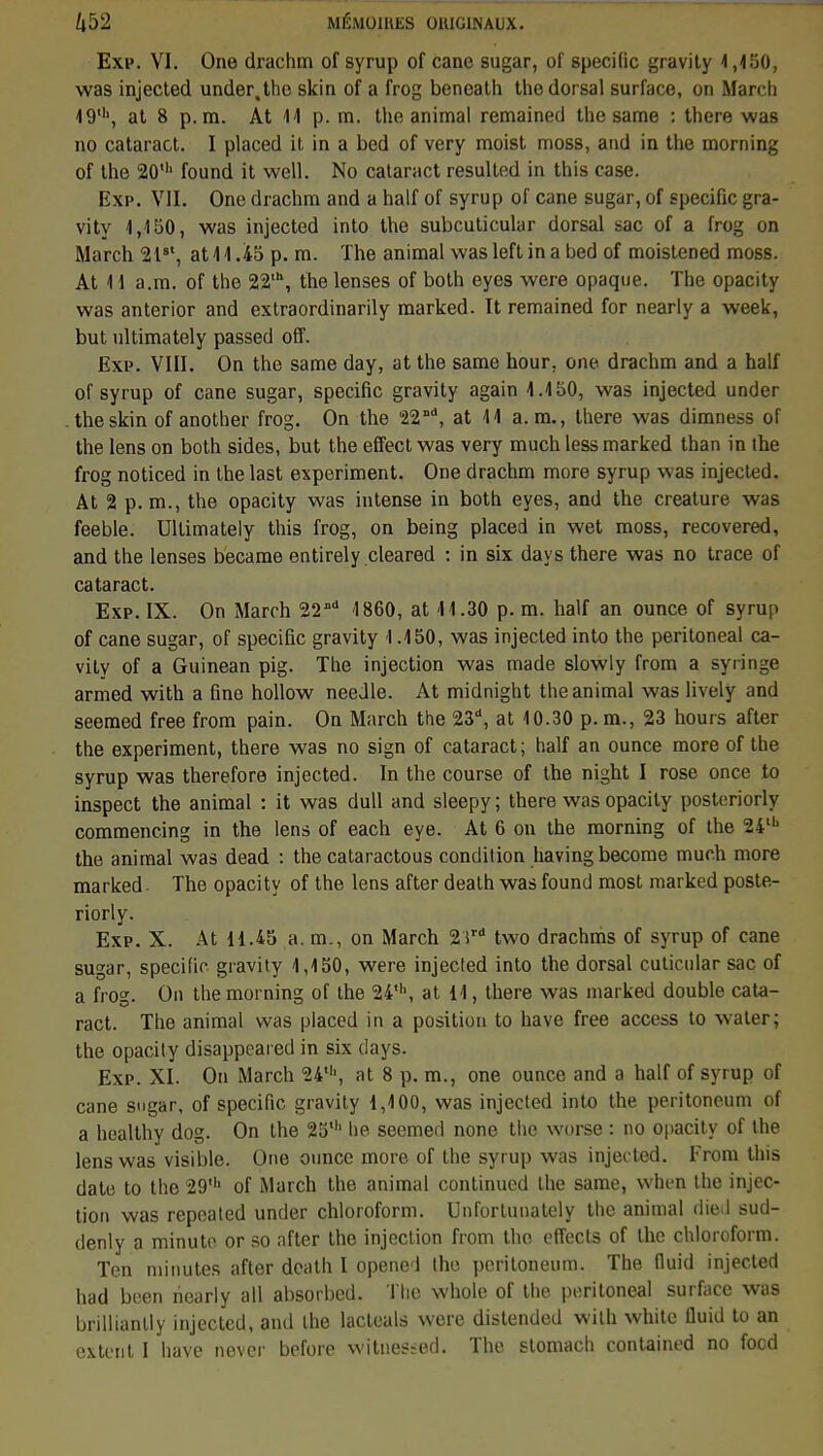 Exp. VI. One drachm of syrup of cane sugar, of spécifie gravity 1,150, was injected under, the skin of a frog beneath the dorsal surface, on Mardi 49', at 8 p. m. At 41 p. m. the animal remained the same : there was no cataract. I placed H in a bed of very moist moss, and in the morning of the 20' found it well. No cataract resulted in this case. Exp. VII. One drachm and a half of syrup of cane sugar, of spécifie gra- vity 1,150, was injected into the subcuticular dorsal sac of a frog on March 2t8t, at 11.45 p. m. The animal was left in a bed of moistened moss. At 11 a.m. of the 22lh, the lenses of both eyes were opaque. The opacity was anterior and extraordinarily marked. It remained for nearly a week, but ultimately passed off. Exp. VIII. On the same day, at the same hour. one drachm and a half of syrup of cane sugar, spécifie gravity again 1.150, was injected under .the skin of another frog. On the 22 **, at 11 a. m., there was dimness of the lens on both sides, but the effeetwas very much less marked than in the frog noticed in the last experiment. One drachm more syrup was injected. At 2 p. m., the opacity was intense in both eyes, and the créature was feeble. Ultimately this frog, on being placed in wet moss, recovered, and the lenses became entirely cleared : in six days there was no trace of cataract. Exp. IX. On March 2211 1860, at 11.30 p. m. half an ounce of syrup of cane sugar, of spécifie gravity 1.150, was injected into the peritoneal ca- vity of a Guinean pig. The injection was made slowly from a syringe armed with a fine hollow needle. At midnight the animal was lively and seemed free from pain. On March the 23, at 10.30 p. m., 23 hours after the experiment, there was no sign of cataract; half an ounce more of the syrup was therefore injected. In the course of the night I rose once to inspect the animal : it was dull and sleepy ; there was opacity posteriorly commencing in the lens of each eye. At 6 on the morning of the 24lh the animal was dead : the cataractous condition havingbecome much more marked. The opacity of the lens after death was found most marked poste- riorly. Exp. X. At 11.45 a. m., on March 2ird two drachms of syrup of cane sugar, spécifie gravity 1,150, were injecled into the dorsal cuticular sac of a frog. On the morning of the 24\ at 11, there was marked double cata- ract. The animal was placed in a position to have free access to water; the opacity disappeared in six days. Exp. XI. On March 24th, at 8 p. m., one ounce and a half of syrup of cane sugar, of spécifie gravity 1,100, was injected into the peritoneum of a healthy dog. On the 25' he seemed none the worse : no opacity of the lens was visible. One ounce more of the syrup was injected. From this date to the 29' of March the animal continued the same, when the injec- tion was repeated under chloroform. Unfortunately the animal died sud- denly a minute or so after the injection from the effects of the chloroform. Ten minutes after death l opened the peritoneum. The fluid injecled had been hearly ail absorbed. The whole of the peritoneal surface was brillianlly injected, and the lacteals were distended with white fluid to an extent I have never before witnesied. The slomach contained no foed