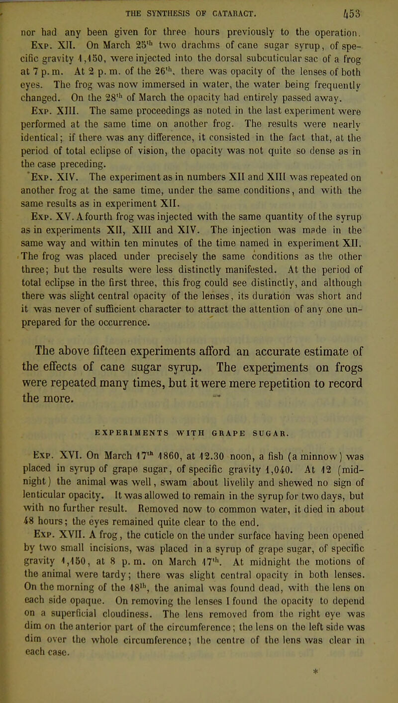 nor had any been given for three hours previously to the opération. Exp. XII. On Mardi 25th two drachms of cane sugar syrup, of spé- cifie gravity i ,150, were injected into the dorsal subcuticular sac of a frog at 7 p. m. At 2 p. m. of the 26,h. there was opacity of the lenses of both eyes. The frog was now immersed in water, the water being frequently changed. On the 28' of March the opacity had entirely passed away. Exp. XIII. The sarae proceedings as noted in the last experiment were performed at the same time on another frog. The results were nearlv identical; if there was any différence, it consisted in the faot that, at the period of total éclipse of vision, the opacity was not quite so dense as in the case preceding. Exp. XIV. The experiment as in numbers XII and XIII was repeated on another frog at the same time, under the same conditions, and with the same results as in experiment XII. Exp. XV. Afourth frog was injected with the same quantity of the syrup as in experiments XII, XIII and XIV. The injection was made in the same way and within ten minutes of the time named in experiment XII. The frog was placed under precisely the same conditions as the other three; but the results were less distinctly manifested. At the period of total éclipse in the first three, this frog could see distinctly, and although there was slight central opacity of the lenses, its duration was short and it was never of sufficient character to attract the attention of any one un- prepared for the occurrence. The above fifteen experiments afford an accurate estimate of the effects of cane sugar syrup. The experjments on frogs were repeated many times, but it were mere répétition to record the more. EXPERIMENTS WITH GRAPE SUGAR. Exp. XVI. On March 17* 4860, at 12.30 noon, a fish (a minnow) was placed in syrup of grape sugar, of spécifie gravity 1,040. At 12 (mid- night ) the animal was well, swam about livelily and shewed no sign of lenticular opacity. It was allowed to remain in the syrup for two days, but with no further resuit. Removed now to common water, it died in about 48 hours; the eyes remained quite clear to the end. Exp. XVII. A frog, the cuticle on the under surface having been opened by two small incisions, was placed in a syrup of grape sugar, of spécifie gravity 1,150, at 8 p. m. on March 47*. At midnight the motions of the animal were tardy ; there was slight central opacity in both lenses. On the morning of the 18', the animal was found dead, with the lens on each side opaque. On removing the lenses I found the opacity to dépend on a superficial cloudiness. The lens removed from the right eye was dim on theanterior part of the circumference; the lens on the left side was dim over the whole circumference; the centre of the lens was clear in each case. *