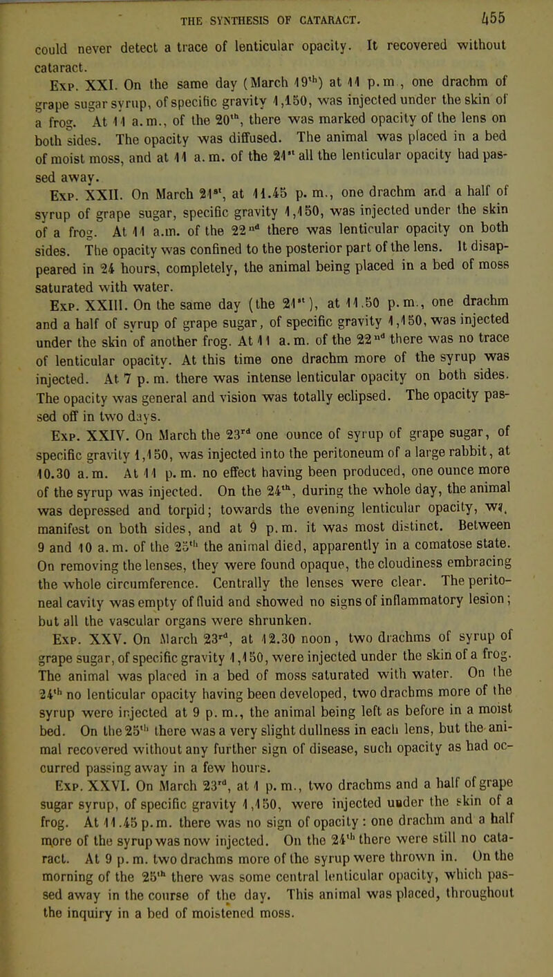 could never detect a trace of lenticular opacity. It recovered without cataract. Exp. XXI. On the same day (March 49,h) at 44 p.m , one drachm of grape sugarsyrup, of spécifie gravity 4,150, was injected under theskin of a frog. At 4 4 a. m., of the 20,b, there was marked opacity of the lens on both sides. The opacity was diffused. The animal was placed in a bed of moist moss, and at 44 a. m. of the 24 ail the lenticular opacity had pas- sed away. Exp. XXII. On March 21st, at 41.45 p. m., one drachm and a half of syrup of grape sugar, spécifie gravity 4,450, was injected under the skin of a fros?. At 44 a.m. of the 22n there was lenticular opacity on both sides. The opacity was confined to the posterior part of the lens. lt disap- peared in 24 hours, completely, the animal being placed in a bed of moss saturated with water. Exp. XXIU. On the same day (the 24), at 14.50 p.m., one drachm and a half of syrup of grape sugar, of spécifie gravity 4,150, was injected under the skin of another frog. At 41 a. m. of the 22 »• there was no trace of lenticular opacity. At this time one drachm more of the syrup was injected. At 7 p. m. there was intense lenticular opacity on both sides. The opacity was gênerai and vision was totally eclipsed. The opacity pas- sed off in two days. Exp. XXIV. On March the 23rd one ounce of syrup of grape sugar, of spécifie gravity 1,450, was injected into the peritoneum of a large rabbit, at 40.30 a. m. At 4 4 p. m. no effect haviug been produced, one ounce more of the syrup was injected. On the 24\ during the whole day, the animal was depressed and torpid ; towards the evening lenticular opacity, wï, manifest on both sides, and at 9 p.m. it was most distinct. Between 9 and 10 a. m. of the 25' the animal died, apparently in a comatose state. On removing thelenses, they were found opaque, the cloudiness embracing the whole circumference. Centrally the lenses were clear. The perito- neal cavity wasempty of fluid and showed no signsof inflammatory lésion; but ail the vascular organs were shrunken. Exp. XXV. On March 23rd, at 12.30 noon, two drachms of syrup of grape sugar, of spécifie gravity 4,150, were injected under the skinofa frog. The animal was placed in a bed of moss saturated with water. On the 24th no lenticular opacity having been developed, two dracbms more of the syrup were injected at 9 p. m., the animal being left as before in a moist bed. On the2511' there was a very slight dullness in each lens, but the ani- mal recovered without any further sign of disease, such opacity as had oc- curred passing away in a few hours. Exp. XXVI. On March 23', at 4 p. m., two drachms and a half of grape sugar syrup, of spécifie gravity 4,4 50, were injected usder the skin of a frog. At 44.45 p. m. there was no sign of opacity : one drachm and a half more of the syrup was now injected. On the 24' there were still no cata- ract. At 9 p. m. two drachms more of the syrup were thrown in. On the morning of the 25,h there was some central lenticular opacity, which pas- sed away in the course of the day. This animal was placed, throughout the inquiry in a bed of moistened moss.