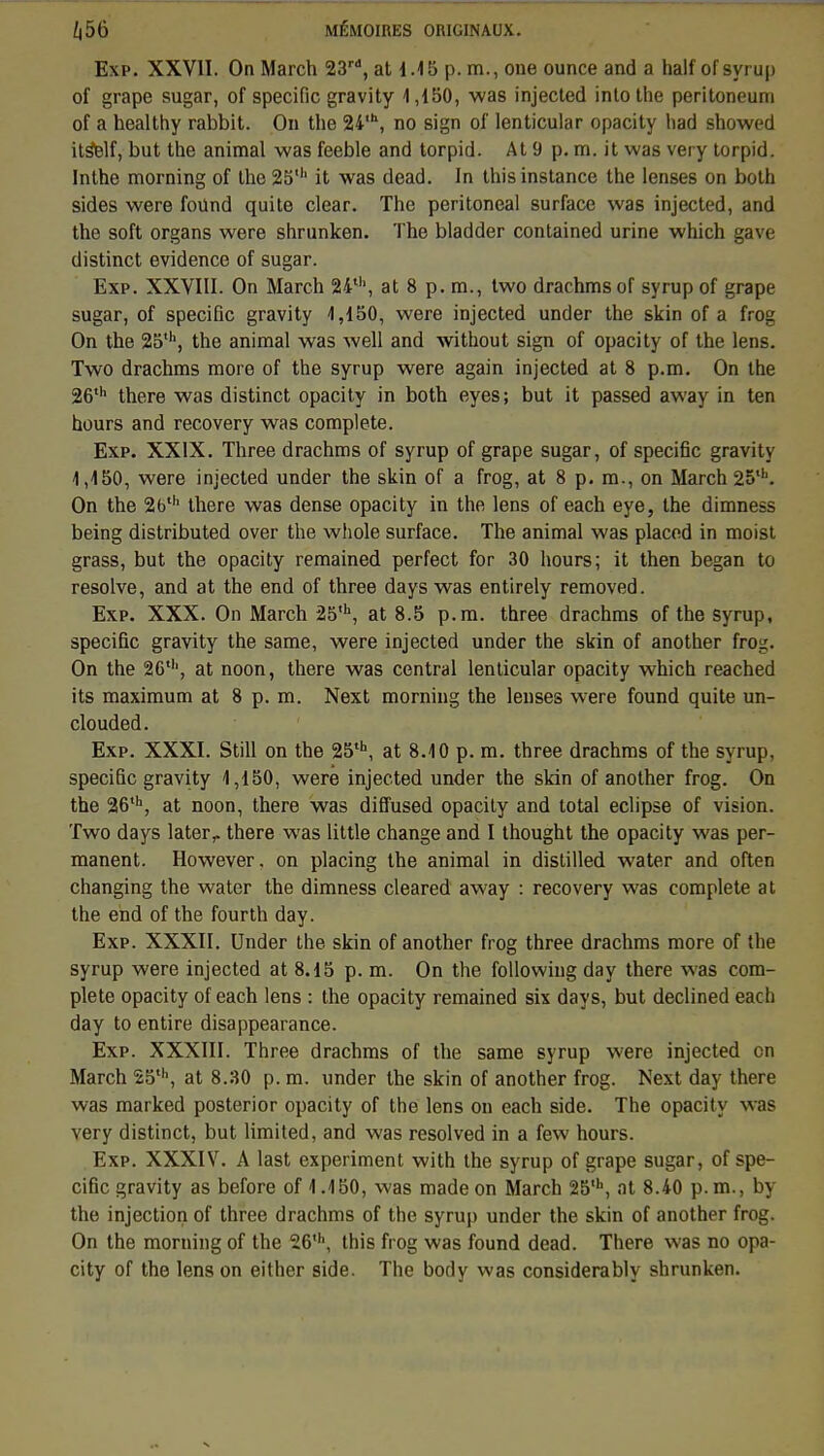 Exp. XXVII. On March 23rd, at 1.15 p. m., one ounce and a half of syrup of grape sugar, of spécifie gravity 1,150, was injected into the peritoneum of a healthy rabbit. On the 24,h, no sign of lenticular opacity had showed its^lf, but the animal was feeble and torpid. At 9 p. m. it was very torpid. Inthe morning of the 25' it was dead. In this instance the lenses on both sides were found quite clear. The peritoneal surface was injected, and the soft organs were shrunken. The bladder contained urine which gave distinct évidence of sugar. Exp. XXVIII. On March 24th, at 8 p. m., two drachmsof syrup of grape sugar, of spécifie gravity 1,150, were injected under the skin of a frog On the 25th, the animal was well and without sign of opacity of the lens. Two drachms more of the syrup were again injected at 8 p.m. On the 26th there was distinct opacity in both eyes; but it passed away in ten hours and recovery was complète. Exp. XXIX. Three drachms of syrup of grape sugar, of spécifie gravity 1,150, were injected under the skin of a frog, at 8 p. m., on March 25,h. On the 26th there was dense opacity in the lens of each eye, the dimness being distributed over the whole surface. The animal was placed in moist grass, but the opacity remained perfect for 30 hours; it then began to résolve, and at the end of three days was entirely removed. Exp. XXX. On March 25,h, at 8.5 p.m. three drachms of the syrup, spécifie gravity the same, were injected under the skin of another frog. On the 26', at noon, there was central lenticular opacity which reached its maximum at 8 p. m. Next morning the lenses were found quite un- clouded. Exp. XXXI. Still on the 25th, at 8.10 p. m. three drachms of the syrup, spécifie gravity 1,150, were injected under the skin of another frog. On the 26th, at noon, there was diffused opacity and total éclipse of vision. Two days later,. there was little change and I thought the opacity was per- manent. However. on placing the animal in distilled water and often changing the water the dimness cleared away : recovery was complète at the end of the fourth day. Exp. XXXII. Under the skin of another frog three drachms more of the syrup were injected at 8.15 p. m. On the followiug day there was com- plète opacity of each lens : the opacity remained six days, but declined each day to entire disappearance. Exp. XXXIII. Three drachms of the same syrup were injected on March 25th, at 8.30 p. m. under the skin of another frog. Next day there was marked posterior opacity of the lens on each side. The opacity was very distinct, but limited, and was resolved in a few hours. Exp. XXXIV. A last experiment with the syrup of grape sugar, of spé- cifie gravity as before of 1.150, was made on March 25'h, at 8.40 p.m., by the injection of three drachms of the syrup under the skin of another frog. On the morning of the 26', this frog was found dead. There was no opa- city of the lens on either side. The body was considerably shrunken.