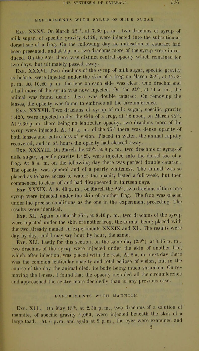 THE SYNTHESIS OF C ATA II A <'.T. EXPERIMENTS W I T II SYRUP OF M I I. K SUC AR. Exp. XXXV. On Mardi 22, at 7.30 p. m., two drachms of syrup of milk sugar, of spécifie gravity 1.120, were injected into the subcuticular dorsal sac of a frog. On Ihe following day no indication of calaract had been presented, and at 9 p. m. two drachms more of the syrup were intro- duced. On the 25lh there was distinct central opacity which remained for two days, but ultimately passed away. Exp. XXXVI. Two drachms of the syrup of milk sugar, spécifie gravity as before, were injected under the skin of a frog on Mardi 23,d, at 12.30 p. m. Al 10.20 p. m. the lens on each side was clear. One drachm and a half more of the syrup was now injected. On the 24lh, at 11 a. m., the animal was found dead : there was double cataract. On removint; the lenses, the opacity was found to embrace ail the circumference. Exp. XXXVII. Two dradims of syrup of milk sugar, spécifie gravity 1.420, were injected under the skin of a frog, at 12 noon, on Mardi 24'. At 9.30 p. m. there being no lenticular opacity, two drachms more of Ihe syrup were injected. At 11 a. m. of the 25th there was dense opacity of both lenses and entire loss of vision. Placed in water, the animal rapidly recovered, and in 24 hours the opacity had cleared away. Exp. XXXVIII. On March the 25\ at 8 p. m., two drachms of syrup of milk sugar, spécifie gravity 1,125, were injected into the dorsal sac of a frog. At 8 a. m. on the following day there was perfect double cataract. The opacity was gênerai and of a pearly whiteness. The animal was so placed as to have access to water; the opacity lasted a full week, but then eommenced to clear off and had disappeared in thirteen days. Exp. XXXIX. Al 8. 10 p. m., on Mardi the 25lh, two drachms of the sa me syrup were injected under the skin of another frog. The frog was placed under the précise conditions as the one in the experiment preceding. The results were identical. Exp. XL. Again on March 25l\ at 8.10 p. m., two drachms of the syrup were injected under the skin of anolher frog, the animal being placed with the- two already named in experiments XXXIX and XL. The resulls were day by day, and I may say hour by hour, the same. Exp. XL1. Lastly for tins section, on the same day (2!il), at 8.15 p. m., two drachms of the syrup were injected under the skin of another frog which, after injection, was placed with the rest. At 8 a. m. nextday there was the common lenticular opacity and total éclipse of vision, but in Ihe course of the day the animal died, ils body being much shrunken. On re- moving Ihe I uses. I found that tho opacity ineluded ail Ihe circumference and approached the centre more decidedly lhan in any previous case. EXPERIMENTS W M U MANNITE. Exp. XL1I. On May 45', at 2.30 p. m., two drachms of a solution of mannite, of spécifie gravity 1,060, were injected beneath tho skin of a large toad. At 6 p. m. and again at 9 p. m., tho eyes were examined and 2