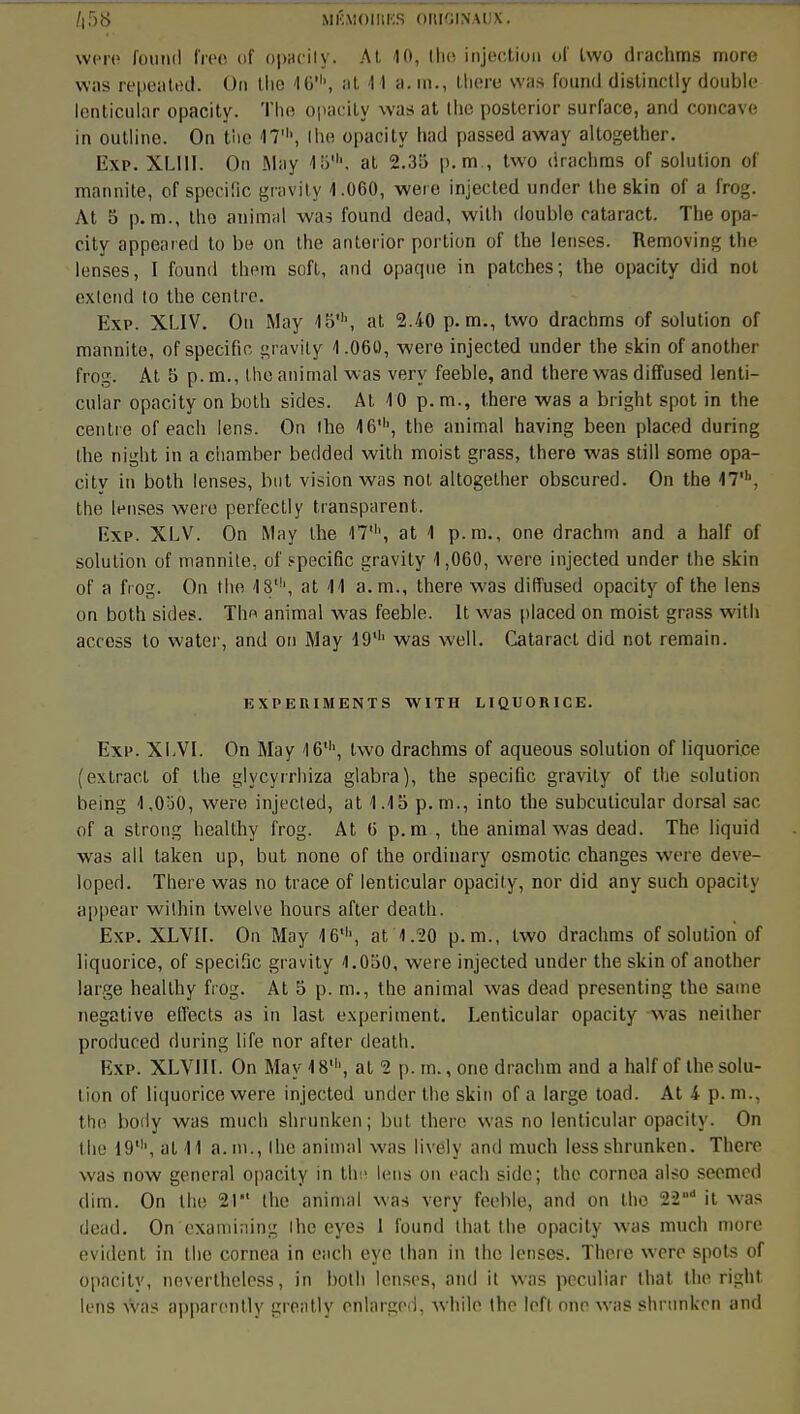 f|58 MK.\i()iiii:s ORIGINAUX. were found free oi opacity. At 10, the injection of Lwo drachms more was repeated. On tlie 16', at 11 a. m., there was found distincily double lenticular opacity. ïhe opacily was at the posterior surface, and concave in outlino. On the 17', Ihe opacity liad passed away altogether. Exp. XL1II. On May 15lh, at 2.35 p. m , two (iracbms of solution of mannite, of spécifie gravity 1.060, were injected under the skin of a frog. At 5 p. m., tho animal was found dead, wilh double cataract. The opa- city appeared to be on the anterior portion of the lenses. Removing the lenses, I found them soft, and opaque in patches; the opacity did not exIend lo the centre. Ëxp. XLIV. Ou May 15th, at 2.40 p. m., two drachms of solution of mannite, of spécifie gravity 1.060, were injected under the skin of another frog. At 5 p. m., the animal was very feeble, and therewasdiffused lenti- cular opacity on both sides. At 10 p. m., there was a bright spot in the centre of each lens. On ihe 16', the animal having been placed during the night in a chamber bedded with moist grass, there was still some opa- citv in both lenses, but vision was not altogether obscured. On the 17'. the lenses were perfectly transparent. Exp. XLV. On May the 17', at 1 p. m., one drachm and a half of solution of mannile, of spécifie gravity 1,060, were injected under the skin of a frog. On the 18', at 11 a. m., there was diffused opacity of the lens on both sides. Thn animal was feeble. It was placed on moist grass with access to water, and on May 19' was well. Cataract did not remain. EXPERIMENTS WITH LIQUORICE. Exp. XLVI. On May 16', lwo drachms of aqueous solution of liquorice (extrael of Ihe glycyrrhiza glabra), the spécifie gravity of the solution being 1,030, were injected, at 1.15 p. m., into the subcuticular dorsal sac of a strong healthy frog. At 6 p. m , the animal was dead. The liquid was ail taken up, but none of the ordinary osmotic changes were deve- loped. There was no trace of lenticular opacity, nor did any such opacity appear wilhin twelve hours after death. Exp. XLVir. On May 16', at 1.20 p. m., two drachms of solution of liquorice, of spécifie gravity 1.050, were injected under the skin of another large healthy frog. At 5 p. m., the animal was dead presenting the saine négative effocts as in lasl experiment. Lenticular opacity was neither produced during life nor after death. Exp. XLVIII. On May 18', al 2 p. m., one drachm and a half of the solu- tion of liquorice were injected under the skin of a large toad. At 4 p. m., the body was much shrunken; but there was no lenticular opacity. On the 19', al 11 a. m., Ihe animal was livély and much less shrunken. There was now gênerai opacity in the lens on each side; the cornea also seemed dim. On the 21 the animal was very feeble, and on tho 22,,d it was dead. On examining ihe eyes 1 found Huit the opacity was much more évident in the cornea in each eyc than in the lenses. There were spots of opacity, nevertheless, in both lenses, and it was peculiar that the right lens was apparently greatly enferged, while the left one was shrunken and