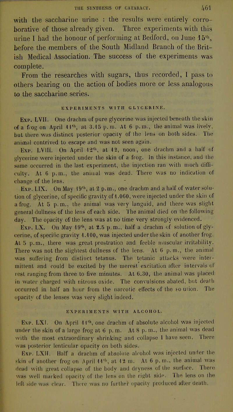 with the saccharine urine : the jesults were entirely corro- borative of those already given. Three experiraents with this urine 1 had the honour of performing at Bedford, on June 15,h, before the members of the South Midland Branch of the Brit- ish Médical Association. The success of the experiments was complète. From the researches with sugars, thus recorded, I pass to others bearing on the action of bodies more or less analogons to the saccharine séries. EXPERIMENTS WITH GLYCERINE. Exp. LVII. One drachm of pure glycérine was injecled beneath the skin of a frog on April 1 l'h, at 3.15 p. m. At 6 p.m., the animal was lively, but there was distinct posterior opacily of Ihe lens on bolh sides. The animai contrived to escape and was not seen again. Exp. LVIIL On April 12', at 12, noon, one drachm and a hall' of glycérine were injecled under the skin of a frog. In this instance, and Ihe s;une occurred in the last experiment, ihe injection ran with much difli- culty. At 6 p.m., the animal was dead. There was no indication of change of the lens. Exp. LIX. On May 19', at 2 p.m., one drachm and a half of water solu- tion of glycérine, cf spécifie gravityofl .060, were injected under the skin of a frog. At 5 p. m., the animal was very languid, and there was slight gênerai dullness of the lens of each side. The animal died on Ihe following day. The opacity of the lens was at no time very strongly evidenced. Exp. LX. Ou May 19*h, at 2.5 p. m., half a drachm of solution of gly- cérine, of spécifie gravity 1.100, was injected under the skin of another frog. Al 5 p.m., there was great prostration and feeble muscular irritability. There was not the slighlest dullness of the lens. At 0 p. m., the animal was siiffering from distinct tetanus. The tétanie attacks were inter- miitenl and rould be excited by the merest excitation after intervais of rest ranging from three to five minutes. At 0.30, the animal was placed in water charged with nitrous oxide. The convulsions abaled, but death occurred in half an hour from the narcotic ellects of the eouiion. The opacily of the lenscs was very slight indeed. EXPERIMENTS WITH ALCOHOL. Bxp. LXI. On A|)ril 1l'h, one drachm of absolute alcohol was injected under the skin of a large frog at 0 p. m. At 8 p. m., the animal was dead with the most extraordinary shrinking ami collap.se I havo seen. There was posterior lentieular opacity on both sides. Exp. LXlf. Half a drachm of absolute alcohol was injecled under Ihe skin of another frog on April 11', at 12 m. At 6 p. m., Ihe animal was dead with great collapse of the body and dryness of the surface. There was well maiked opacily of Ihe lens on Ihe rigbt side. The lens on ihe left side was clear. There was no further opacity produced after death.
