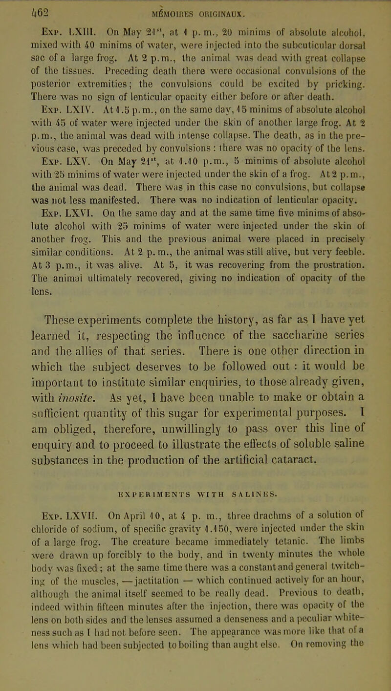 Exp. LXIII. On May 21, at 1 p. m., 20 minims of absolute alcoliol. mixed with 40 minims of water, wero injected into tho subcuticular dorsal sacofa large frog. At2p.m., the animal was dead with great collapse of the tissues. Preceding death there were occasional convulsions of the posterior extremities; the convulsions could be excited by pricking. Thcre was no sign of lentieular opacity either before or after death. Exp. LXIV. At 1.5 p.m., on the same day, 15 minims of absolute alcohol with 45 of water were injected under the skin of another large frog. At 2 p.m., the animal was dead with intense collapse. The death, as in the pre- vious case, was preceded by convulsions : there was no opacity of the lens. Exp. LXV. On May 21, at 4.10 p.m., 5 minims of absolute alcohol with 25 minims of water were injected under the skin of a frog. At 2 p. m., the animal was dead. There was in this case no convulsions, but collapse was not less manifested. There was no indication of lentieular opacity. Exp. LXVT. On the same day and at the same time Ave minims of abso- lute alcohol with 25 minims of water were injected under the skin oi another frog. This and the previous animal were placed in precisely similar conditions. At 2 p. m., the animal was still alive, but very feeble. At 3 p.m., it was alive. At 5, it was recovering from the prostration. The animai ultimately recovered, giving no indication of opacity of the lens. Thèse experiments complète the history, as far as I h ave yet learned it, respecting the influence of the saccharine séries and the allies of that séries. There is one other direction in which the subject deserves to be folio wed out : it would be important to institute similar enquiries, to those already given, with inosite. As yet, I have been unable to make or obtain a sufficient quantity of this sugar for expérimental purposes. I am obliged, therefore, unwillingly to pass over this line of enquiry and to proceed to illustrate the efiects of soluble saline substances in the production of the artificial cataract. experiments with salines. Exp. LXVTI. On April 10, at 4 p. m., three drachms of a solution of chloride of sodium, of spécifie gravity 1.150, were injected under the skin of a large frog. The créature became immediately tétanie. The limbs were drawn up forcibly to the body, and in twenty minutes the whole body was fixed ; at the same time there was a constant and gênerai twitch- ing of the muscles, —jactitation — which continued actively for an hour, although the animal itself seemed to be really dead. Previous to death, indeed within fifteen minutes after the injection, there was opacity of the lens on both sides and the lenses assumed a denseness and a peculiar white- ness such as F had not before seen. The appearanco was more liko that of a lens which had been subjected toboiling than aught elso. On removing tho