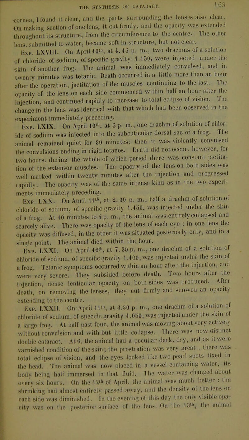 THE SYNTHKS1S 0Ir GATMUCT. ï«63 cornea, 1 fourni il oleajt, ami Uie parts surrounding Ihe Iomsl-s also clear. On making section of one Ions, it cul firmly, and the opacity was extended Ihrpughoùï ils structure, froni the circumference to tlie centre. Tlie olher lens.SuboùUed towater, became soft in structure, but not clear. Iixi>. LXV1II. On April 10', at 4. 15 p. m., two draehms of a solution of chloride of sodium, of spécifie gravity 1.450, were injected under the skin ofanotlier frog. The animal was immediately convulsed, and in twenly minutes was tétanie. Death occurred in a little more thao an hour after the opération, jactitalion of ihe muscles eontinuing lo the last. The opacity of the lens on each side commenced within half an hour after Ihe injection, and continued rapidly to increase to total éclipse of vision. The change in the lens was identical with that which bad been observed in the experiment immediately preceding. Exp. LXIX. On April 10', at 5 p. m., one drachm of solution o! chlor- ide of sodium was injected into the subcuticular dorsal sac, of a frog. The animal remained quiet l'or 30 minutes; then il was violently convulsed the convulsions endingin rigid tétanos. Death did not ocour, however, for two hours, during the whole of which period ihere was constant jactjla- tion of the extensor muscles. The opacity of the lens on bolh sides was weil marked within twenty minutes after the injection and progressed rapidlv. The opacity was of Un; same intense kind as in the two expéri- menta immediately preceding. Exe. LXX. On April 11l\ at '2. 30 p. m., half a drachm of solution of chloride of sodium, of spécifie gravity 1.150, was injected under the skin „f a frog. Al 10 minutes to 4 p. m., the animal w<is entirely collapsed and scarcely alive. There was opacity of the lens of each eye : in one lens Ihe opacity was diffused, in the other it was situated postenorly oiily, and in a single point. The animal died within the hour. Exp. LXXI. On April 1611', at 7. 30 p. m., one drachm of a solution of chloride of sodium, of spécifie gravity 1.100, was injected under the skin of a frog. Tétanie symptoms occurred within an hour after the injection, ami were%ery severe. They subsided belbre death. Two hours after the injection, dense lenticular opacity on bolh sides was produced. Aller death, on removing the lenses, they eut firmly and showed an opacity extending to the centre. Exp. LXXII. On April 1 1', at 3.30 p. m., one drachm of a solution ol chloride of sodium, of spécifie gravity 1.050, was injected under the skin ol a large frog. At half past four, the animal was moving about very actively without convulsion and with but little collapse. There was now distinct double cataract. At 6, the animal had a peculiar dark. dry, and as it were varnished condition of theskin; the prostration was very great ; there was total éclipse of vision, and tlie eyes looked like two pearl spots lixed in the head. The animal was now placed in a vessel containing waler, ils body being half immersed in lhat lluid. The water was changed about overy six hours. On the of April, the animal was much betler : the shrinking had almost enlirely passed away, and the densily of the lens on each side was diminished. In the evening of this day the only visible opa- city was on Ihe poslcrior surface of the Ions. On iho 13', the animal