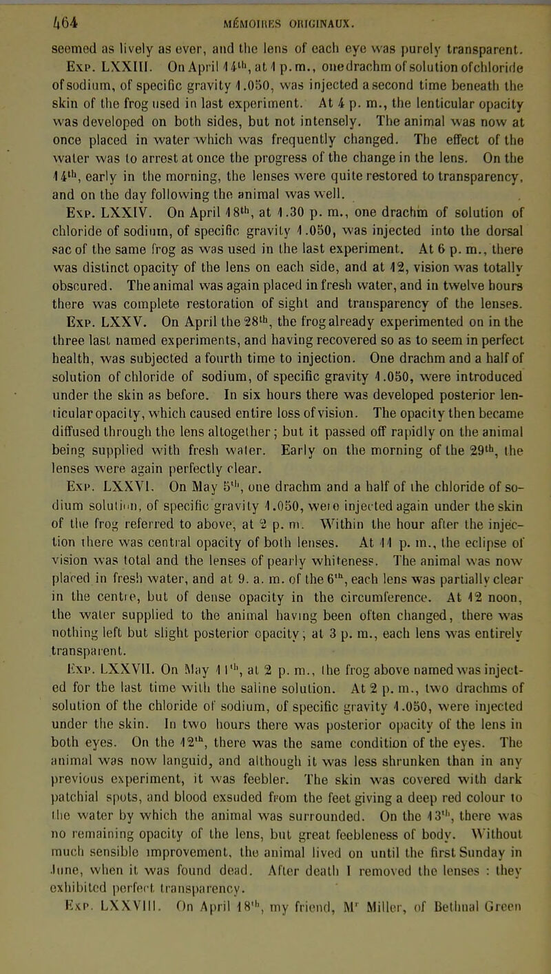 seemed as lively as evor, and the lens of each eye was |)ure!y transparent. Exp. LXXIII. OnApril 4 4-th, at 1 p. m., onedrachm of solution ofchloride of sodium, of spécifie gravity 1.050, was injected a second time beneath the skin of the frog used in last experiment. At k p. m., the lenticular opacity was developed on both sides, but not intensely. The animal was now at once placed in water which was frequently changed. The effect of the waler was lo arrest at once the progress of the change in the lens. On the 14\ early in the morning, the lenses were quite restored to transparency, and on the day following the animal was well. Exp. LXXIV. On April <18th, at 4.30 p. m., one drachm of solution of chloride of sodium, of spécifie gravity 1.050, was injected into the dorsal sac of the same frog as was used in the last experiment. At 6 p. m., there was distinct opacity of the lens on each side, and at 12, vision was totally obscured. The animal was again placed in fresh water, and in twelve hours there was complète restoration of sight and transparency of the lenses. Exp. LXXV. On April the28lh, the frogalready experimented on in the three last named experiments, and having recovered so as to seem in perfect health, was subjected a fourth time to injection. One drachm and a half of solution ofchloride of sodium, of spécifie gravity 1.050, were introduced under the skin as before. In six hours there was developed posterior len- ticular opacity, which caused entire loss of vision. The opacity then became diffused through the lens altogelher ; but it passed off rapidly on the animal being supplied with fresh waler. Early on the morning of the 29lh, the lenses were again perfectly clear. Exp. LXXV1. On May 5', one drachm and a half of ihe chloride of so- dium solution, of spécifie gravity 1.050, weio injec ted again under the skin of the frog referred to above, at 2 p. m. Within the hour afler the injec- tion there was central opacity of both lenses. At M p. m., the éclipse of vision was total and the lenses of pearly whitenes?. The animal was now placed in fresh water, and at 9. a. m. of the 6,h, each lens was partially clear in the centie, but of dense opacity in the circumference. At 12 noon, the waler supplied to the animal having been often changed, there w<is nothing left but slight posterior opacity, at 3 p. m., each lens was entirely transparent. Exp. LXXVII. On May 11', al 2 p. m., the frog above named was inject- ed for the last time with the saline solution. At 2 p. m., Iwo drachms of solution of the chloride of sodium, of spécifie gravity 1.050, were injected under the skin. In two hours there was posterior opacity of the lens in both eyes. On the 12,h, there was the same condition of the eyes. The animal was now languid, and although it was less shrunken than in any previous experiment, it was feebler. The skin was covered with dark patchial spots, and blood exsuded fpom the feetgivinga deep red colour to the water by which the animal was surrounded. On the 13', there was no remaining opacity of the lens, but great feebleness of body. Without much sensible improvement, the animal lived on until the firstSunday in .lune, when it, was fourni dead. Aller death l removed the lenses : they cxhihitcd perfect transparency. Exp. LXXVIII. On April 18', my friend, Mr Miller, of Bethnal Green