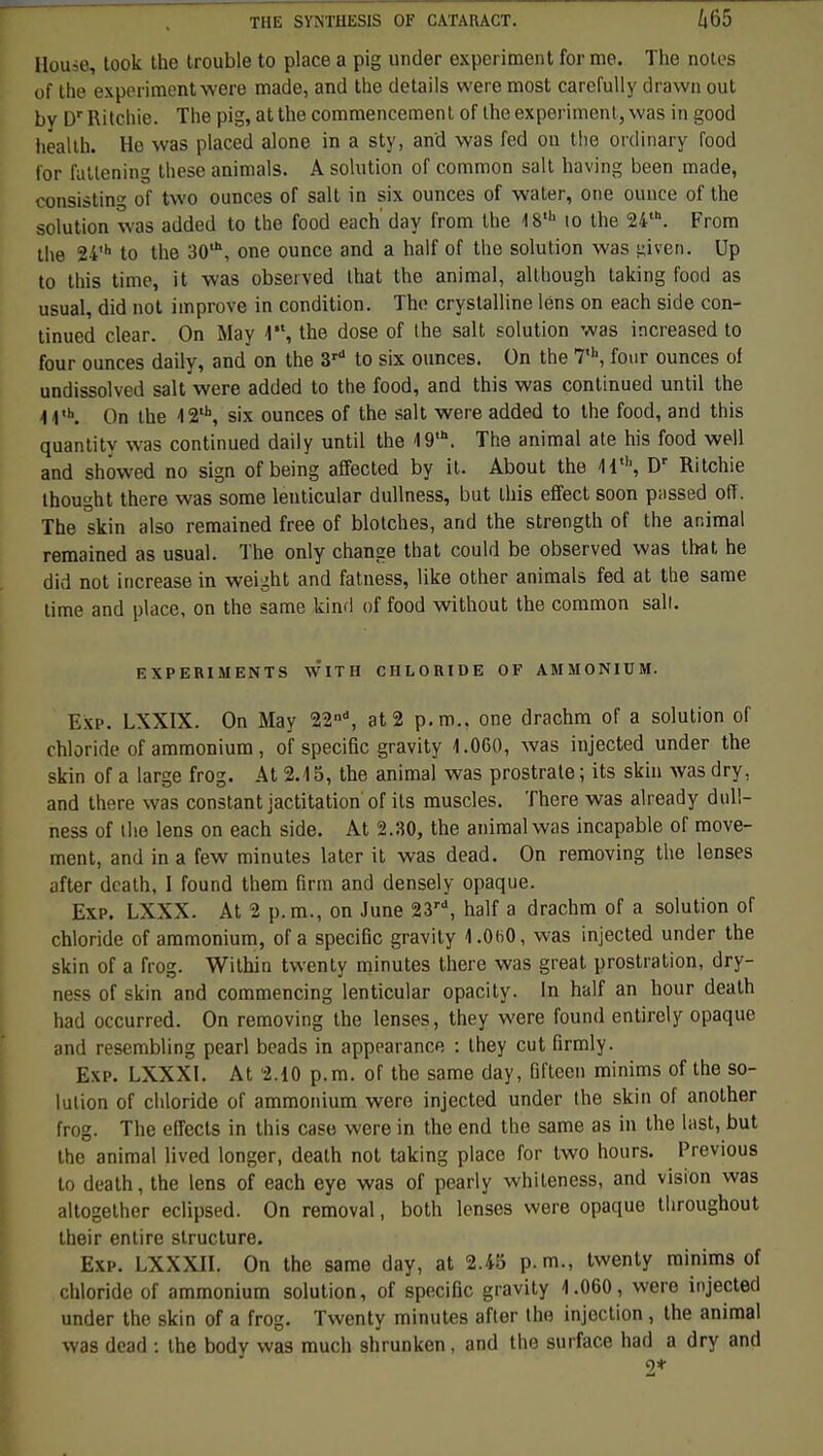 Ilouie, look the trouble to place a pig under experiment forme. The notes of the experimentwere made, and the détails were most carefully drawn out by Dr Ritchie. The pig, atthe commencement of the exporiment, was in good health. Ho was placed alone in a sty, and was fed on the ordinary food for futtening thèse animais. A solution of common sait having been made, consiste» of two ounces of sait in six ounces of water, one ounce of the solution was added to the food each' day from the 18th 10 the 24,h. From the 24,h to the 30*, one ounce and a half of the solution was given. Up to this time, it was observed lhat the animal, although taking food as usual, did not iinprove in condition. The crystalline lêns on each side con- tinued clear. On May 1, the dose of the sait solution was increased to four ounces daily, and on the 3rd to six ounces. On the 7,h, four ounces of undissolved sait were added to the food, and this was continued until the 11,h. On the 12'\ six ounces of the sait were added to the food, and this quantitv was continued daily until the 19'\ The animal ate his food well and showed no sign of being affected by it. About the Hth, Dr Ritchie thought there was some leuticular dullness, but this effect soon passed oiï. The skin also remained free of blotches, and the strength of the animal remained as usual. The only change that could be observed was tbat he did not increase in weight and fatness, like other animais fed at the same time and place, on the same kind of food without the common sali. EXPERIMENTS WITH CHLORIDE OF AMMONIUM. Exp. LXXIX. On May 22nd, at 2 p. m., one drachm of a solution of chloride of ammonium , of spécifie gravity 1.060, was injected under the skin of a large frog. At 2.15, the animal was prostrate ; its skin was dry, and there was constant jactitation of ils muscles. There was already dull- ness of the lens on each side. At 2.30, the animal was incapable of move- ment, and in a few minutes later it was dead. On removing the lenses after death, I found them firm and densely opaque. Exp. LXXX. At 2 p.m., on June 23rd, half a drachm of a solution of chloride of ammonium, of a spécifie gravity 1.060, was injected under the skin of a frog. Within twenty minutes there was great prostration, dry- ness of skin and commencing lenticular opacity. In half an hour death had occurred. On removing the lenses, they were found entirely opaque and resembling pearl beads in appearance : they eut firmly. Exp. LXXXl. At 2.10 p.m. of the same day, fifteen minims of the so- lution of chloride of ammonium were injected under the skin of anolher frog. The effects in this case were in the end the same as in the last, but the animal lived longer, death not taking place for two hours. Previous to death, the lens of each eye was of pearly whiteness, and vision was altogether eclipsed. On removal, both lenses were opaque throughout their entire structure. Exp. LXXXII. On the same day, at 2.45 p. m., twenty minims of chloride of ammonium solution, of spécifie gravity 1.060, were injected under the skin of a frog. Twenty minutes after the injection, the animal was dead : the body was much shrunken, and the surface had a dry and 9*