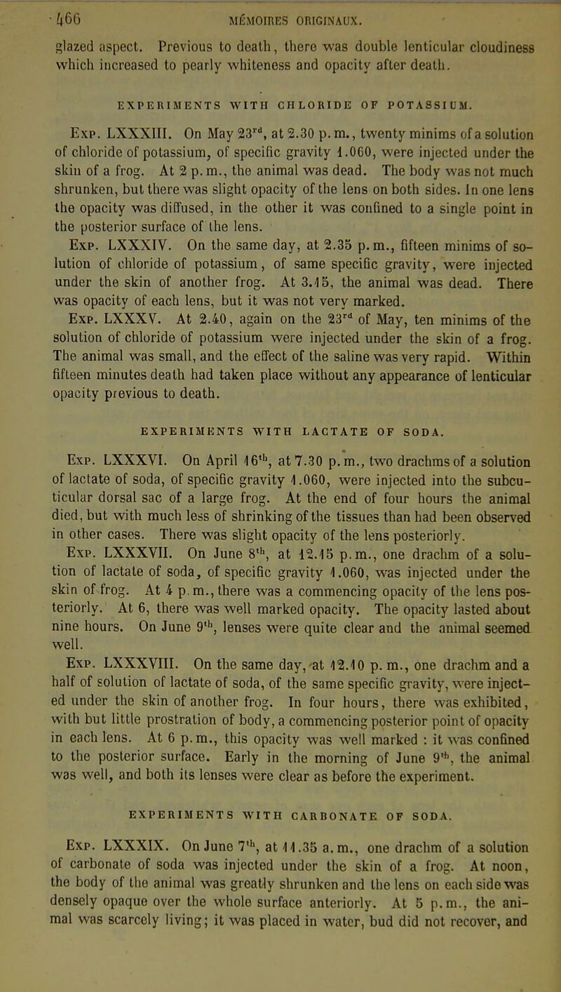 glazed aspect. Previous to death, there was double lenticular cloudiness which increased to pearly whiteness and opacity after death. EXPERIMENTS WITH CHLORIDE OF POTASSIUM. Exp. LXXXIII. On May 23rd, at 2.30 p.m., twenty minims of a solution of chloride of potassium, of spécifie gravity 1.060, were injected under the skin of a frog. At 2 p. m., the animal was dead. The body was not much shrunken, but there was slight opacity of the lens on both sides. In one lens the opacity was diffused, in the other it was confined to a single point in the posterior surface of the lens. Exp. LXXXIV. On the same day, at 2.35 p. m., flfteen minims of so- lution of chloride of potassium, of same spécifie gravity, were injected under the skin of another frog. At 3.-15, the animal was dead. There was opacity of each lens, but it was not very marked. Exp. LXXXV. At 2.40, again on the 23rd of May, ten minims of the solution of chloride of potassium were injected under the skin of a frog. The animal was small, and the effect of the saline was very rapid. Within fifteen minutes death had taken place without any appearance of lenticular opacity previous to death. EXPERIMENTS WITH LACTATE OF SODA. Exp. LXXXVI. On April 16,h, at 7.30 p. m., two drachms of a solution of lactate of soda, of spécifie gravity 1.060, were injected into the subcu- ticular dorsal sac of a large frog. At the end of four hours the animal died, but with much less of shrinking of the tissues than had been observed in other cases. There was slight opacity of the lens posteriorly. Exp. LXXXVII. On June 8th, at 12.15 p.m., one drachm of a solu- tion of lactate of soda, of spécifie gravity 1.060, was injected under the skin of frog. At 4 p. m., there was a commencing opacity of the lens pos- teriorly. At 6, there was well marked opacity. The opacity lasted about nine hours. On June 9th, lenses were quite clear and the animal seemed well. Exp. LXXXVIII. On the same day, at 12.10 p. m., one drachm and a half of solution of lactate of soda, of the same spécifie gravity, were inject- ed under the skin of another frog. In four hours, there was exhibited, with but little prostration of body, a commencing posterior point of opacity in each lens. At 6 p. m., this opacity was well marked : it was confined to the posterior surface. Early in the morning of June 9'h, the animal was well, and both its lenses were clear as before the experiment. EXPERIMENTS WITH CARBONATE OF SODA. Exp. LXXXIX. On June 7,h, at 11.35 a. m., one drachm of a solution of carbonate of soda was injected under the skin of a frog. At noon, the body of the animal was greatly shrunken and the lens on each side was densely opaque over the whole surface anteriorly. At 5 p. m., the ani- mal was scarcely living; it was placed in water, bud did not recover, and
