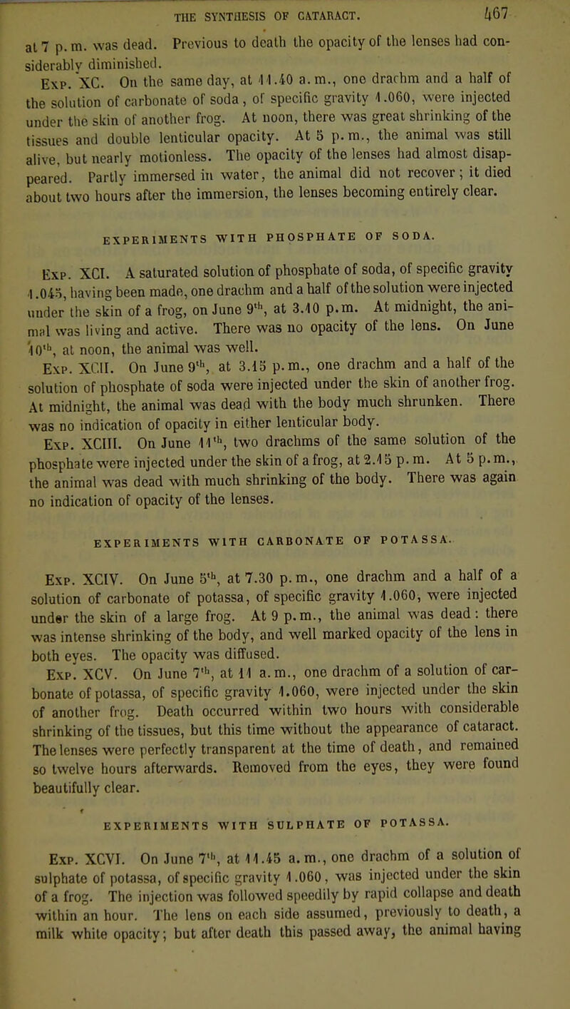 al 7 p. m. was dead. Prcvious to death the opacity of the lonses liad con- siderablv diminished. Exp. XC. On the same day, at M.40 a. m., one drarhra and a half of the solution of carbonate of soda, of spécifie gravity 4.060, were injected under thé skin of another frog. At noon, there was great shrinking of the tissues and double lenticular opacity. At 5 p. m., the animal was still alive, but nearly motionless. The opacity of the lenses had almost disap- peare'd. Partly immersed in water, the animal did not recover ; it died about tvvo hours after the immersion, the lenses becoming entirely clear. EXPER1MENTS WITH PHOSPHATE OF SODA. Exp. XCI. A saturated solution of phosphate of soda, of spécifie gravity •1.04o, having been made, one drachm and a half of the solution were injected under the skin of a frog, on June 9l\ at 3.10 p. m. At midnight, the ani- mal was living and active. There was no opacity of the lens. On June '|0\ at noon, the animal was well. E\i>. XCII. On June9th, at 3.15 p. m., one drachm and a half of the solution of phosphate of soda were injected under the skin of another frog. At midnight, the animal was dead with the body much shrunken. There was no indication of opacity in either lenticular body. Exp. XCIIL On June 44th, two drachms of the same solution of the phosphate were injected under the skin of a frog, at 2.4 5 p. m. At 5 p. m.,, the animal was dead with much shrinking of the body. There was again no indication of opacity of the lenses. EXPERIMENTS WITH CARBONATE OF POTASSA. Exp. XCIV. On June 5th, at 7.30 p. m., one drachm and a half of a solution of carbonate of potassa, of spécifie gravity 4.060, were injected under the skin of a large frog. At 9 p. m., the animal was dead : there was intense shrinking of the body, and well marked opacity of the lens in both eyes. The opacity was diffused. Exp. XCV. On June 7,h, at 14 a. m., one drachm of a solution of car- bonate of potassa, of spécifie gravity 1.060, were injected under the skin of another frog. Death occurred within two hours with considérable shrinking of the tissues, but this time without the appearance of cataract. The lenses were perfectly transparent at the time of death, and remained so twelve hours afterwards. Removed from the eyes, they were found beautifully clear. EXPERIMENTS WITH SULPHATE OF POTASSA. Exp. XCVI. On June 7', at 11.45 a. m., one drachm of a solution of sulphate of potassa, of spécifie gravity 4.060, was injected under the skin of a frog. The injection was followed speedily by rapid collapse and death within an hour. The lens on each side assumed, previously to death, a milk white opacity, but after death this passed away, the animal having