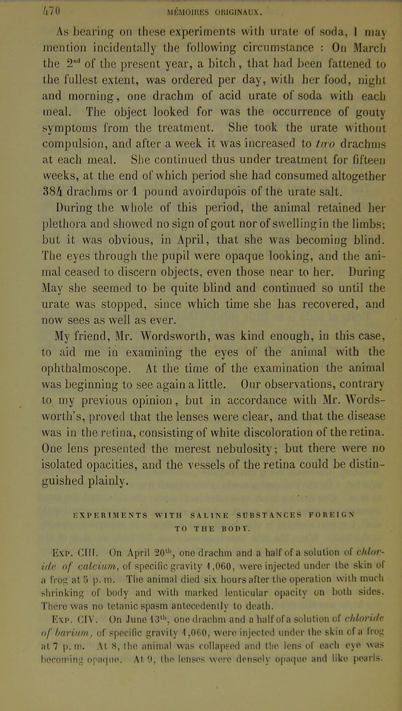 As bearing on thèse experiments with mate of soda, I taaj mention incidentally the l'ollowing circumstance : On March the 2nd of the présent year, a bitch, that had been fattened to the fullest extent, was ordered per day, with her f'ood, nighl and morning, one drachm of acid urate of soda with each meal. The object looked for was the occurrence of gouty symptoms from the treatment. She took the urate withoul compulsion, and after a week it was increased to two drachms at each meal. She continued thus under treatment for fifteen weeks, at the end of which period she had consumed altogether 384 drachms or 1 pourid avoirdupois of the urate sait. During the whole of this period, the animal retained her plethora and showed no sign of gout nor of swellingin the limbs; but it was obvious, in April, that she was becoming blind. ïhe eyes through the pupil were opaque, looking, and the ani- mal ceased to discern objects, even those near to her. During May she seeuied to be quite blind and continued so until the urate was stopped, since which time she lias recovered, and now sees as well as ever. My friend, Mr. Wordsworth, was kincl enough, in this case, to aicl me in examining the eyes of the animal with the ophthalmoscope. At the time of the examination the animal was beginning to see again a little. Our observations, contrary to my previous opinion, but in accordauce with Mr. Words- worth's, proved that the lenses were clear, and that the disease was in the retina, consisting of white discoloration of theretina. One lens presented the merest nebulosity; but there were no isolated opacities, and the vessels of the retina could be distin- guished plainly. KXPERIMENTS WITH SALINE SUBSTANCES F 0 H KI G X TO THE BOUT. I ap. CUL On April 20u', one drachm and a half of a solution of clilur- ide of calcium, of spécifie gravity 1,060, were injected under the skin of a froç at 5 p. m. The animal died six hours after the opération with much shrinking of body and with marked lenticular opacity on bolh sides. There was no tétanie spasm antecedenlly to dealh. Exp. CIV. On June 13', one drachm and a half of a solution of c/Uoridë of bariitm, of spécifie gravity 4,060, were injected under Ihe skin of a frog at7 p. ttl. At 8, ihe animal was collapeed and tlio lens of each eye was becoming opaque. Al 9, Ihe lenses were densely opaque and liko pearls.