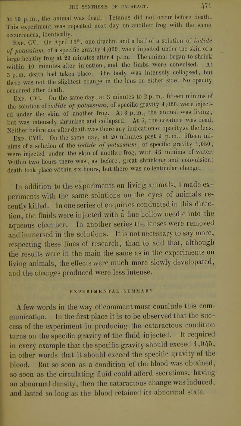 At 10 p. m., the animal was dead. Telainis did nol occur before dcath. ïhis experimeut was repeated next day on anotlier frog wilh ihe same occurrences, identically. Kxp. CY. On April 15u\ one drachm and a half of a solution of iodide of potassium, of a spécifie gravity 4,060, wero injected underthe skin ofa large healthy frog at 20 minutes after 1 p. m. Tiie animal began to shrink within 10 minutes after injection, and the limbs were convulsed. At 3 p. m. death liad taken place. The body was intensely collapsed, but there was not the slightest change in the lens on either side. No opacity occurred after death. Exp. CVI. On the same day, at 5 minutes to 2 p. m., fifteen minims of the solution of iodide of potassium, of spécifie gravity 1,060, were inject- ed under the skin of another frog. At 3 p. m., the animal was living, but was intensely shrunken and collapsed. At 5, the créature was dead. Neither before nor after death was there any indication of opacity .of the lens. Exp. CVII. On the same day, at 20 minutes past 9 p.m., fifteen mi- nims ofa solution of the iodide ofpotassium, of spécifie gravity 1,050, were injected under the skin of another frog, wilh iS minims of water. Within two hours there was, as before, great shrinking and convulsion; death look place within six hours, but there was no lenticular change. In addition to the experiments on living animais, Imade ex- periments with the same solutions on the eyes of animais re- cently killed. In one séries of enquiries conducted in this direc- tion, the fluids were injected with à fine hollow needle into the aqueous ebamber. In another séries the lenses were removed and immersed in the solutions. It is not necessary to say more, respecting thèse lines of research, than to add that, althougb the results were in the main the same as in the experiments on living animais, the efi'ects were much more slowly developated, and the changes produced were less intense. E X I' E R I M K N T A L SU M M A B Y. A few words in the way of comment must conclude t his com- munication. In the Pirst place it is to be observée! that the suc- cess of the experimeut in producimg the cataractous condition turns on the spécifie gravity of the fluid injected. It reqtiired in every example that the spécifie gravity should exceed 1,045, in other words that it should exceed the spécifie gravity of the blood. But so soon as a condition of the blood was obtained, so soon as the circulating fluid could afford sécrétions, having an abnormal density, then the cataractous change was induced, and lasted so long as the blood retained its abnormal slate.
