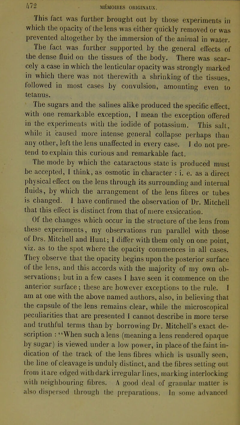 Ù72 MÉMOlltES OHIGINAUX. This fact was further brought out by those experirnents in which the opacity of thelens was either quickly removed or was prevented altogether by the immersion of the animal in water. The fact was further supported by the gênerai effects of the dense fluid on the tissues of the body. There was scar- cely a case in which the lenticular opacity was strongly marked in which there was not therewith a shrinking of the tissues, followed in most cases by convulsion, amonnting even to tetanus. The sugars and the salines alike produced the spécifie efl'ect, with one remarkable exception, I mean the exception oflered in the experirnents with the iodide of potassium. This sait, while it caused more intense gênerai collapse perhaps than any other, leftthe lens unafFected in every case. I do not pré- tend to explain this curious and remarkable fact. The mode by which the cataractous state is produced must be accepted, I think, as osmotic in character : i. e. as a direct physical efTect on the lens through its surrounding and internai fluids, by which the arrangement of the lens fibres or tubes is changed. I have confirmed the observation of Dr. Mitchell that this eflect is distinct from that of niere exsiccation. Of the changes which occur in the structure of the lens from thèse experirnents, my observations run parallel with those of Drs. Mitchell and Hunt; I differ with them only on one point, viz. as to the spot where the opacity commences in ail cases. They observe that the opacity begins upon the posterior surface of the lens, and this accords with the majority of my own ob- servations ; but in a few cases I have seen it commence on the anterior surface ; thèse are however exceptions to the rule. I am at one with the above named authors, also, in believing that the capsule of the lens remains clear, while the microscopical peculiarities that are presented I cannot describe in more terse and truthful ternis than by borrowing Dr. Mitchell's exact de- scription : When such a lens (meaning a lens rendered opaque by sugar) is viewed under a low power, in place of the faint in- dication of the track of the lens fibres which is usually serti, the line of cleavageis unduly distinct, and the fibres setting out from itare edged with dark irregular lines, marking interlockinii with neighbouring fibres. A good deal of granular matter is also dispersed through the préparations. In some advanced
