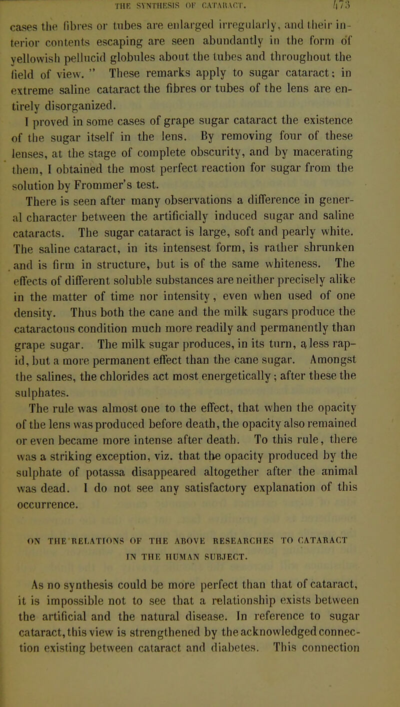 cases the fibres or tubes are enlarged irregularly, and their in- terior contents escaping are seen abundantly in the form df yellovvish pellncid globules about the tubes and throughout the field of vievv.  Thèse remarks apply to sugar cataract; in extrême saline cataract the fibres or tubes of the lens are en- tirely disorganized. 1 proved in some cases of grape sugar cataract the existence of the sugar itself in the lens. By removing four of thèse lenses, at the stage of complète obscurity, and by macerating them, I obtained the most perfect reaction for sugar from the solution by Frommer's test. There is seen after many observations a différence in gêner- ai character between the artificially induced sugar and saline cataracts. The sugar cataract is large, soft and pearly white. The saline cataract, in its intensest form, is rather shrunken .and is firm in structure, but is of the same whiteness. The eiïects of différent soluble substances areneither precisely alike in the matter of time nor intensity, even when used of one density. Thus both the cane and the milk sugars produce the cataractous condition much more readily and permanently than grape sugar. The milk sugar produces, in its turn, aless rap- id, but a more permanent effect than the cane sugar. Amongst the salines, the chlorides act most energetically ; after thèse the sulphates. The rule was almost one to the effect, that when the opacity of the lens vvasproduced before death, the opacity also remained or even became more intense after death. To this rule, there was a striking exception, viz. that the opacity produced by the sulphate of potassa disappeared altogether after the animal was dead. I do not see any satisfactory explanation of this occurrence. ON THE RELATIONS OF THE ABOVE RESEARCHES TO CATARACT IN THE HOMAN SUBJECT. As no synthesis could be more perfect than that of cataract, it is impossible not to see that a relationship exists between the artificial and the natural disease. In référence to sugar cataract, this view is strengthened by the acknowledged connec- tion existing between Ccitaract and diabètes. This connection