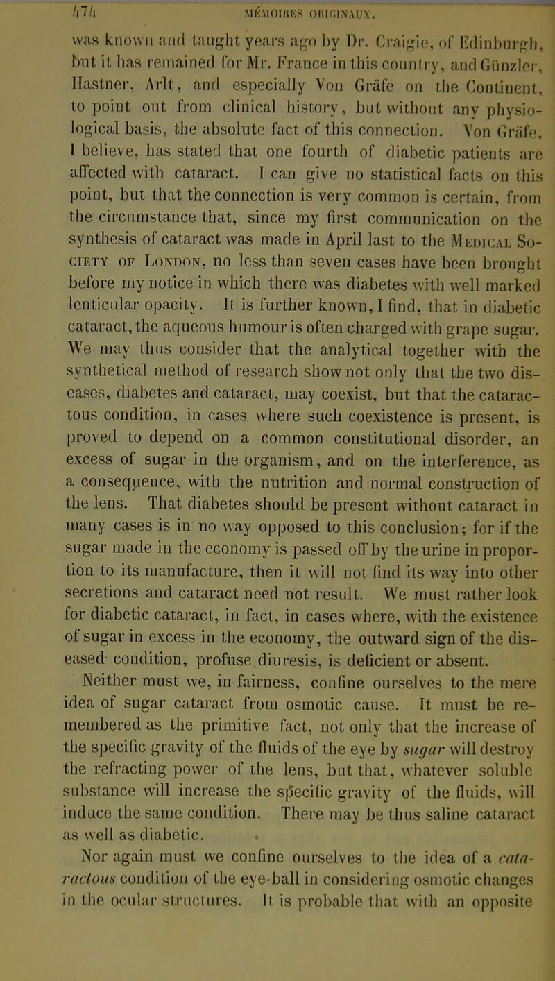 was known and taught years ago by Dr. Craigie, of Kdinburgh, but it bas remained for Mr. Franco in tbis conntry, and Gûnzïer, I [usiner, Arlt, and especially Von Grâfe on tbe Continent, to point ont from clinical bistory, but witbout any physio- logical basis, tbe absolute fact of tbis connection. Von Grâfe, 1 believe, has stated that one fourth of diabetic patients are affected with cataract. I can give no statistical facts on this point, but that the connection is very common is certain, from tbe circumstance that, since ray first communication on the synthesis of cataract was made in April last to the Medicai So- ciety or London, no less than seven cases have been brought before my notice in which there was diabètes with well marked lenticular opacity. It is further known, I find, that in diabetic cataract, tbe aqueous humour is often charged with grape sugar. We may thus consider that the analytical together with the synthetical method of research shownot only that the two dis- eases, diabètes and cataract, may coexist, but that the catarac- tous condition, in cases where such coexistence is présent, is proved to dépend on a common constitutional disorder, an excess of sugar in the organism, and on the interférence, as a conséquence, with the nutrition and normal construction of the lens. That diabètes should be présent without cataract in many cases is in no way opposed to this conclusion; for if the sugar made in the economy is passée! offby tbe urine in propor- tion to its manufacture, then it will not find its way into other sécrétions and cataract need not resuit. We must rather look for diabetic cataract, in fact, in cases where, with the existence of sugar in excess in the economy, the outward sign of the dis- eased condition, profuse diuresis, is déficient or absent. Neither must we, in fairness, confine ourselves to the mere idea of sugar cataract from osmotic cause. It must be re- membered as the primitive fact, not only that the increase of the spécifie gravity of the fluids of the eye by sugar will destroy the refracting power of the lens, but that, whatever solublr substance will increase the spécifie gravity of tbe fluids, will induce the same condition. There may be thus saline cataract as well as diabetic. Nor again must we confine ourselves to the idea of a n/t/i- ractous condition of the eye-ball in considering osmotic changes in the ocular structures. It is probable that with an opposite