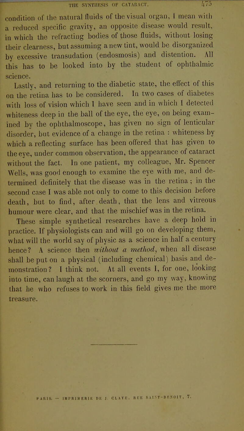 condition of the natural Quids of thevisual organ, I mean with a reduced spécifie gravity, an opposite disease would resuit, m which the refracting bodies of those fluids, without losing their clearness, butassuming anewtint, would be disorganized by excessive transudation (endosmosis) and distention. Ml this has to be looked into by the student of ophthalmic science. Lastly, and retnrning to the diabetic state, the ellect of this on the retina has to be considered. In two cases of diabètes with loss of vision which I have seen and in which I detected whiteness deep in the bail of the eye, the eye, on being exam- ined by the ophthalmoscope, has given no sign of lenticular disorder, but évidence of a change in the retina : whiteness by which a reflecting surface has been offered that has given to the eye, under common observation, the appearance of cataract without the fact. In one patient, my colleague, Mr. Spencer Wells, was good enough to examine the eye with me, and de- termined definitely that the disease was in the retina ; in the second case I was able not only to corne to this décision before death, but to find, after death, that the lens and vitreous humour were clear, and that the mischief was in the retina. Thèse simple synthetical researches have a deep hold in practice. If physiologists can ancl will go on developing them, what will the world say of physic as a science in half a century hence? A science then without a method, when ail disease shall be put on a physical (including chemical) basis and dé- monstration? I think not. At ail events I, for one, lôoking into time, can laugh at the scorners, and go my way, knowing that he who refuses to work in this field gives me the more treasure. PARIS. - IMPRIMERIE DE J. C L A Y E . RUE S A I N T - D F. N 0 I T ,