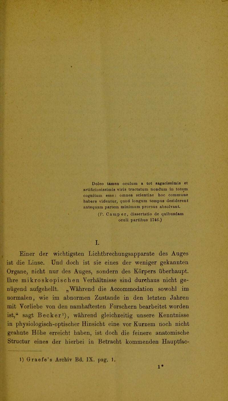 Doleo tarnen oculnni a tot sagacissimis et artificiosissimis viris tractatum noDdum in totum cognituin esse: omues scientiae hoc commune habere videntur, quod longnm tempus desidereut antequam partem minimam prorsas absolvant. (P. Camper, dissertatio de quibnsdam ocoli partibus 1746.) I. Einer der wichtigsten Lichtbrechungsapparate des Auges ist die Linse. Und doch ist sie eines der weniger gekannten Organe, nicht nur des Auges, sondern des Körpers überhaupt. Ihre mikroskopischen Verhältnisse sind durchaus nicht ge- nügend aufgehellt. „Während die Accommodation sowohl im normalen, wie im abnormen Zustande in den letzten Jahren mit Vorliebe von den namhaftesten Forschern bearbeitet worden ist, sagt Becker'), während gleichzeitig unsere Kenntnisse in physiologisch-optischer Hinsicht eine vor Kurzem noch nicht geahnte Höhe erreicht haben, ist doch die feinere anatomische Structur eines der hierbei in Betracht kommenden Hauptfac- 1) Qraefe's Archiv Bd. IX, pag. 1.