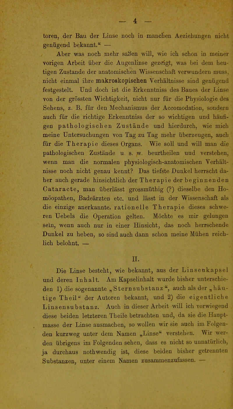 toren, der Bau der Linse noch in mauclien Aeziehungen nicLl genügend bekannt. — Aber was noch mehr saSen will, wie ich schon in meiuei vorigen Arbeit über die Augenlinse gezdgt, was bei dem heu- tigen Zustande der anatomischen Wissenschaft verwundern muss. nicht einmal ihre makroskopisclien Verhältnisse sind genügend festgestelt. Und doch ist die Erkenntniss des Baues der Linse von der grössten Wichtigkeit, nicht nur füi* die Physiologie des Sehens, z. B. für den Mechanismus der Accomodation, sondern auch für die richtige Erkenntniss der so wichtigen und häufi- gen pathologischen Zustände und hierdurch, wie mich meine Untersuchungen von Tag zu Tag mehr überzeugen, auch für die Therapie dieses Organs. Wie soll und will man die pathologischen Zustände u. s. w. beurtheilen und verstehen, wenn man die normalen physiologisch-anatomischen Verhält- nisse noch nicht genau kennt? Das tiefste Dunkel herrscht da- her auch gerade hinsichtlich der Therapie der beginnenden Cataracte, man überlässt grossmüthig (?) dieselbe den Ho- möopathen, Badeärzten etc. imd lässt in der Wissenschaft als die einzige anerkanntei rationelle Therapie dieses schwe- ren Uebels die Operation gelten. Möchte es mir gelungen sein, wenn auch nur in einer Hinsicht, das noch herrschende Dunkel zu heben, so sind auch dann schon meine Mühen reich- lich belohnt. — n. Die Linse besteht, wie bekannt, aus der Linsenkapsel imd deren Inhalt. Am Kapselinhalt wurde bisher unterschie- den 1) die sogenannte „ Stern Substanz auch als der „häu- tige Theil der Autoren bekannt, imd 2) die eigentliche Linsensubstanz. Auch in dieser Arbeit will ich vorwiegend diese beiden letzteren Theile betrachten und, da sie die Haupt- masse der Linse ausmachen, so wollen wir sie auch im Folgen- den kurzweg unter dem Namen „Linse verstehen. Wir wer- den übrigens im Folgenden sehen, dass es nicht so unnatürlich, ja durchaus nothwendig ist, diese beiden bisher getrennten Substanzen, unter einem Namen zusammenzufassen. —