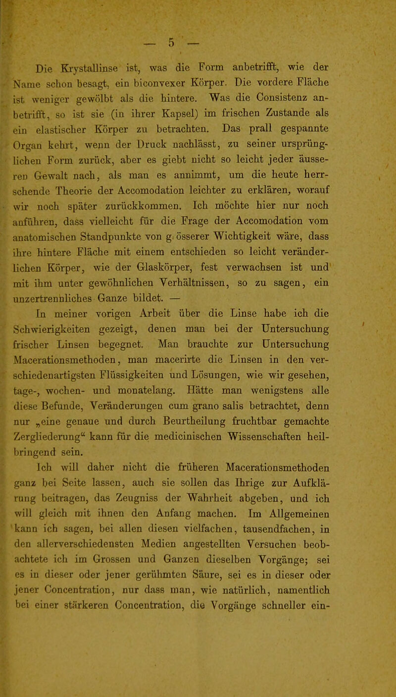 Die KiystaUinse ist, was die Form anbetriflfb, wie der N'ame schon besagt, ein biconvexer Körper. Die vordere Fläche ist weniger gewölbt als die hintere. Was die Consistenz an- betrifft, so ist sie (in ihrer Kapsel) im frischen Zustande als in elastischer Körper zu betrachten. Das prall gespannte Organ kehii, wenn der Druck nachlässt, zu seiner ursprüng- lichen Form zurück, aber es giebt nicht so leicht jeder äusse- ren Gewalt nach, als man es annimmt, um die heute herr- schende Theorie der Accomodation leichter zu erklären, worauf wir noch später zurückkommen. Ich möchte hier nur noch anführen, dass vielleicht für die Frage der Accomodation vom anatomischen Standpunkte von g. össerer Wichtigkeit wäre, dass Ihre hintere Fläche mit einem entschieden so leicht veränder- lichen Körper, wie der Glaskörper, fest verwachsen ist und mit ihm unter gewöhnlichen Verhältnissen, so zu sagen, ein unzertrennliches Ganze bildet. — In meiner vorigen Arbeit über die Linse habe ich die Schwierigkeiten gezeigt, denen man bei der Untersuchung frischer Linsen begegnet. Man brauchte zur Untersuchung Macerationsmethoden, man macerirte die Linsen in den ver- schiedenartigsten Flüssigkeiten und Lösungen, wie wir gesehen, tage-, Wochen- und monatelang. Hätte man wenigstens alle diese Befunde, Veränderungen cum grano salis betrachtet, denn nur „eine genaue und durch Beurtheilung fruchtbar gemachte Zergliederung kann für die medicinischen Wissenschaften heü- i)ringend sein. Ich wUl daher nicht die früheren Macerationsmethoden ^'anz bei Seite lassen, auch sie sollen das Ihrige zur Aufklä- lung beitragen, das Zeugniss der Wahrheit abgeben, und ich will gleich mit ihnen den Anfang machen. Im Allgemeinen icann ich sagen, bei allen diesen vielfachen, tausendfachen, in den allerverschiedensten Medien angestellten Versuchen beob- achtete ich im Grossen und Ganzen dieselben Vorgänge; sei es in dieser oder jener gerühmten Säure, sei es in dieser oder jener Concentration, nur dass man, wie natürlich, namentlich bei einer stärkeren Concentration, die Vorgänge schneller ein-