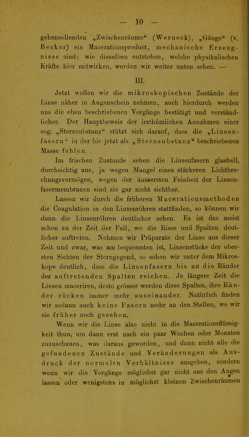 gehensollenden „Zwischenräume (Werneck), „Gänge (v. Becker) ein Macerationsproduct, mechanische H)rzeug- nisse sind; wie dieselben entstehen, welche physikalischen Kräfte hier mitwirken, werden wir weiter unten sehen. — ni. Jetzt wollen wir die mikroskopischen Zustände der Linse näher in Augenschein nehmen, auch hierdurch werden uns die eben beschriebenen Vorgänge bestätigt und verständ- licher. Der Hauptbeweis der irrthümlichen Annahmen einer sog. „Sternsubstanz stützt sich darauf, dass die „Linsen- fasern in der bis jetzt als „Sternsubstanz beschriebenen Masse fehlen. Im frischen Zustande sehen die Linsenfasern glashell, durchsichtig aus, ja wegen Maugel eines stärkeren Lichtbre- chungsvermögen, wegen der äussersten Feinheit der Linsen- fasermembranen sind sie gar nicht sichtbar. Lassen wir durch die früheren Macerationsmethoden die Coagulation in den Linsenröhren stattfinden, so können wir dann die Linsenröhren deutlicher sehen. Es ist das meist schon zu der Zeit der Fall, wo die Risse und Spalten deut- licher auftreten. Nehmen wir Präparate der Linse aus dieser Zeit und zwar, was am bequemsten ist, Linsenstücke der ober- sten Sichten der Sterngegend, so sehen wir unter dem Mikros- kope deutlich, dass die Linsenfasern bis an die Ränder der auftretenden Spalten reichen. Je längere Zeit die Linsen maceriren, desto grösser werden diese Spalten, ihre Rän- der rücken immer mehr auseinander. Natürlich finden wir sodann auch keine Fasern mehr an den Stellen, wo wir sie früher noch gesehen. Wenn wir die Linse also nicht in die Macerationsflüssig- keit thun, um dann erst nach ein paar Wochen oder Monaten zuzuschauen, was daraus geworden, und dann nicht alle die gefundenen Zustände und Veränderungen als Aus- druck der noriiiiilen Verhältnisse ausgeben, sondern wenn wir die Vorgänge möglichst gar nicht aus den Au^en lassen oder wenigstens in möglichst kleinen Zwischenräumen