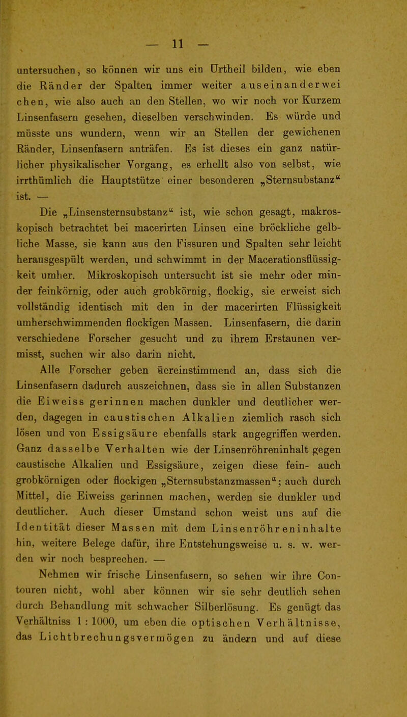 untersuchen, so können wir uns ein Ortheil bilden, wie eben die Ränder der Spaltea immer weiter auseinanderwei chen, wie also auch an den Stellen, wo wir noch vor Kurzem Linsenfasern gesehen, dieselben verschwinden. Es würde und müsste uns wundern, wenn wir an Stellen der gewichenen Ränder, Linsenfasern anträfen. Es ist dieses ein ganz natür- licher physikalischer Vorgang, es erhellt also von selbst, wie irrthümlich die Hauptstütze einer besonderen „Sternsubstanz ist. — Die „Linsensternsubstanz ist, wie schon gesagt, makros- kopisch betrachtet bei macerirten Linsen eine bröckliche gelb- liche Masse, sie kann aus den Fissuren und Spalten sehr leicht herausgespült werden, und schwimmt in der Macerationsflüssig- keit umher. Mikroskopisch untersucht ist sie mehr oder min- der feinkörnig, oder auch grobkörnig, flockig, sie erweist sich vollständig identisch mit den in der macerirten Flüssigkeit umherschwimmenden flockigen Massen. Linsenfasern, die darin verschiedene Forscher gesucht und zu ihrem Erstaunen ver- misst, suchen wir also darin nicht. Alle Forscher geben üereinstimmend an, dass sich die Linsenfasern dadurch auszeichnen, dass sie in allen Substanzen die Eiweiss gerinnen machen dunkler und deutlicher wer- den, dagegen in caustischen Alkalien ziemlich rasch sich lösen und von Essigsäure ebenfalls stark angegriffen werden. Ganz dasselbe Verhalten wie der Linsenröhreninhalt gegen caustische Alkalien und Essigsäure, zeigen diese fein- auch grobkörnigen oder flockigen „Sternsubstanzmassen; auch durch Mittel, die Eiweiss gerinnen machen, werden sie dunkler und deutlicher. Auch dieser Umstand schon weist uns auf die Identität dieser Massen mit dem Linsenröhreninhalte hin, weitere Belege dafür, ihre Entstehungsweise u. s. w. wer- den wir noch besprechen. — Neh men wir frische Linsenfasern, so sehen wir ihre Con- touren nicht, wohl aber können wir sie sehr deutlich sehen durch Behandlung mit schwacher Silberlösung. Es genügt das Verhältniss 1 : lOÜO, um eben die optischen Verhältnisse, das Lichtbrechungsvermögen zu ändern und auf diese