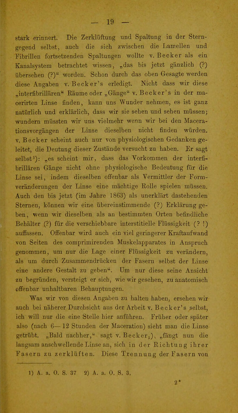 stark erinnert. Die Zerklüftung und Spaltung in der Stern- gegend selbst, auch die sich zwischen die Lamellen und Fibrillen fortsetzenden Spaltungen wollte y. Becker als ein Kanalsystera betrachtet wissen, „das bis jetzt gänzlich (?) übersehen (?) worden. Schon durch das oben Gesagte werden diese Angaben v. Beck er's erledigt. Nicht dass wir diese „interfibrillären Räume oder „Gänge v. Becker's in der ma- cerirten Linse finden, kann uns Wunder nehmen, es ist ganz natürlich und erklärlich, dass wir sie sehen und sehen müssen; wundem müssten wir uns vielmehr wenn wir bei den Macera- tionsvorgängen der Linse dieselben nicht finden würden. T. Becker scheint auch nur von physiologischen Gedanken ge- leitet, die Deutung dieser Zustände versucht zu haben. Er sagt selbst'): „es scheint mir, dass das Vorkommen der interfi- brillären Gänge nicht ohne physiologische Bedeutung für die Linse sei, indem dieselben offenbar als Vermittler der Form- veränderungen der Linse eine mächtige RoUe spielen müssen. Auch den bis jetzt (im Jahre 1863) als unerklärt dastehenden Sternen, können wir eine übereinstimmende (?) Erklärung ge- ben, wenn wir dieselben als an bestimmten Orten befindliche Behälter (?) für die verschiebbare interstitielle Flüssigkeit (? !) auffassen. Offenbar wird auch ein viel geiingerer Kraftaufwand von Seiten des comprimirenden Muskelapparates in Anspruch genommen, um nur die Lage einer Flüssigkeit zu verändern, als um durch Zusammendrücken der Fasern selbst der Linse eine andere Gestalt zu geben. Um nur diese seine Ansicht zu begründen, versteigt er sich, wie wir gesehen, zu anatomisch offenbar unhaltbaren Behauptungen. Was wir von diesen Angaben zu halten haben, ersehen wir auch bei näherer Durchsicht aus der Arbeit v. Becker's selbst, ich will nur die eine Stelle hier anführen. Früher oder später also (nach 6—12 Stunden der Maceration) sieht man die Linse getrübt. „Bald nachher, sagt v. Beckerj), „fängt nun die langsam anschwellende Linse an, sich in der Richtung ihrer Fasern zu zerklüften. Diese Trennung der Fasern von 1) A. a. 0. S. 37 2) A. a. 0. S, 3, 2*