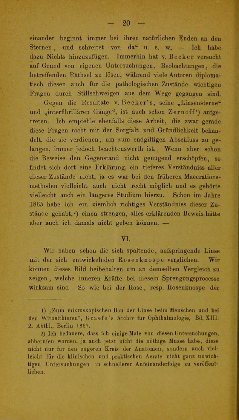 einander beginnt immer bei ihren natürlichen Enden an den Sternen , und schreitet von da u. s. w. — Ich habe dazu Nichts hinzuzufügen. Immerhin hat v. Becker versucht auf Grund von eigenen üntersuchiingen, Beobachtungen, die betreifendeu Räthsel zu lösen, während viele Autoren diploma- tisch diesen auch für die pathologischen Zustände wichtigen Fragen durch Stillschweigen aus dem Wege gegangen sind. Gegen die Resultate v, Becker's, seine „Linsensterne und „interfibrillären Gänge, ist auch schon Zernoff') aufge- treten. Ich empfehle ebenfalls diese Arbeit, die zwar gerade diese Fragen nicht mit der Sorgfalt und Gründlichkeit behan- delt, die sie verdienen, um zum endgiltigen Abscbluss zu ge- langen, immer jedoch beachtenswerth ist. Wenn aber schon die Beweise den Gegenstand nicht genügend erschöpfen, so findet sich dort eine Erklärung, ein tieferes Verständniss aller dieser Zustände nicht, ja es war bei den früheren Macerations- methoden vielleicht auch nicht recht möglich und es gehörte vielleicht auch ein längeres Studium hierzu. Schon im Jahre 1865 habe ich ein ziemlich richtiges Verständniss dieser Zu- stände gehabt, '') einen strengen, alles erklärenden Beweis hätte aber auch icb damals nicht geben können. — VI. Wir haben schon die sich spaltende, aufspringende Linse mit der sich entwickelnden Rosenknospe verglichen. Wir können dieses Bild beibehalten um an demselben Vergleich zu zeigen , welche inneren Kräfte bei diesem Sprengungsprocesse wirksam sind So wie bei der Rose, resp. Rosenknospe der 1) „Zum luikroskopiscben Bau der Linse beim Meuscheu und bei den Wirbelthieren, Graefe's Archiv für Ophthalmologie, Bd. XIII 2. Abthl., Berlin I8Ö7. 2) Ich bedauere, dass ich einige Male von diesen üntersuchungen, abberufen worden, ja auch jetzt nicht die nöthige Müsse habe, diese nicht nur für den engeren Kreis der Anatomen, sondern auch viel- leicht für die Iflinischen und praktischen Aerzte nicht ganz unwich- tigen UntersuchuDgeii iu schnellerer Aufeinanderfolge zu veröffent- lichen.