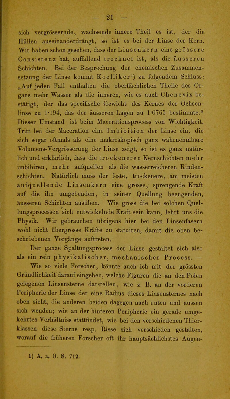 sich vergrössernde, wachsende innere Theil es ist, der die Hüllen auseinanderdrängt, so ist es bei der Linse der Kern. Wir haben schon gesehen, dass der Linsenkern eine grössere Consistenz hat, auffallend trockner ist, als die äusseren Schichten, Bei der Besprechung der chemischen Zusammen- setzung der Linse kommt Koelliker') zu folgendem Schluss: „Auf jeden Fall enthalten die oberflächlichen Theile des Or- gans mehr Wasser als die inneren, wie es auch Chenevix be- stätigt, der das specifische Gewicht des Kernes der Ochsen- linse zu 1194, das der äusseren Lagen zu 1'0765 bestimmte. Dieser Umstand ist beim Macerationsprocess von Wichtigkeit. Tritt bei der Maceration eine Imbibition der Linse ein, die sich sogar oftmals als eine makroskopisch ganz wahrnehmbare Volumens-Vergrösseruug der Linse zeigt, so ist es ganz natür- lich und erklärlich, dass die trockeneren Kernschichten mehr imbibiren, mehr aufquellen als die wasserreicheren Rinden- schichten. Natürlich muss der feste, trockenere, am meisten aufquellende Linsenkern eine grosse, sprengende Kraft auf die ilin umgebenden, in seiner Quellung beengenden, äusseren Schichten ausüben. Wie gross die bei solchen Quel- lungsprocessen sich entwickelnde Kraft sein kann, lehrt uns die Physik. Wir gebrauchen übrigens hier bei den Linsenfasern wohl nicht übergrosse Kräfte zu statuiren, damit die oben be- schriebenen Vorgänge auftreten. Der ganze Spaltungsprocess der Linse gestaltet sich also als ein rein physikalischer, mechanischer Process. — Wie so viele Forscher, könnte auch ich mit der grössten Gründlichkeit darauf eingehen, welche Figuren die an den Polen gelegenen Linsensterne darstellen, wie z. ß. an der vorderen Peripherie der Linse der eine Radius dieses Linsensternes nach oben sieht, die anderen beiden dagegen nach unten und aussen sich wenden; wie an der hinteren Peripherie ein gerade umge- kehrtes Verhältniss stattfindet, wie bei den verschiedeneu Thier- klassen diese Sterne resp. Risse sich verschieden gestalten, worauf die früheren Forscher oft ihr hauptsächlichstes Augen-