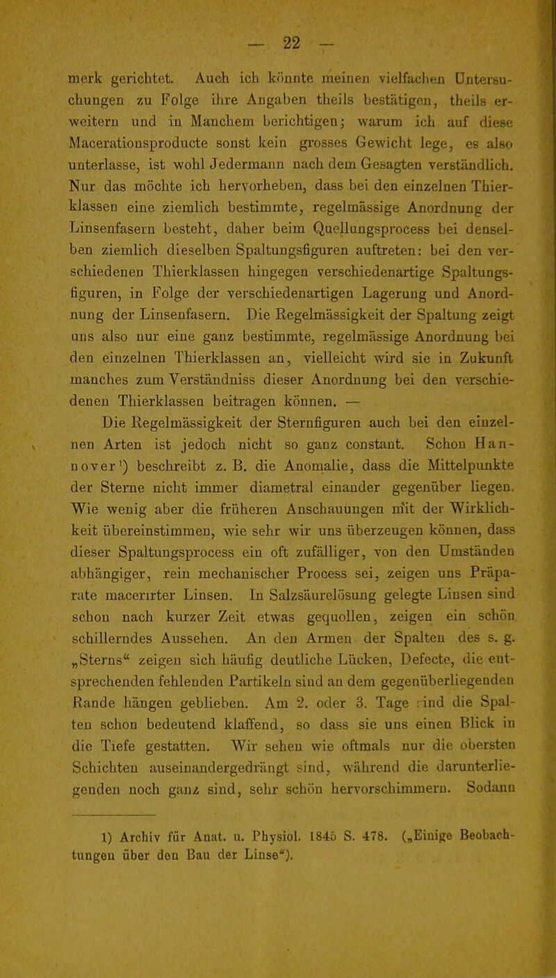 mork gerichtet. Auch ich kounte ineiiieji vielfachen üntersu- chungen zu Folge ihre Augaben theils bestätigen, theils er- weitern und in Manchem berichtigen; warum ich auf diese Maceratiousproducte sonst kein grosses Gewicht lege, es also unterlasse, ist wohl Jedermann nach dem Gesagten verständlich. Nur das möchte ich hervorheben, dass bei den einzelnen Thier- klassen eine ziemlich bestimmte, regelmässige Anordnung der Linsenfasern besteht, daher beim Quellungsprocess bei densel- ben ziemlich dieselben Spaltungsfiguren auftreten: bei den ver- schiedenen Thierklassen hingegen verschiedenartige Spaltungs- figuren, in Folge der verschiedenartigen Lagerung und Anord- nung der Linsenfasern. Die Regelmässigkeit der Spaltung zeigt uns also nur eine ganz bestimmte, regelmässige Anordnung bei den einzelnen Thierklassen an, vielleicht wird sie in Zukunft manches zum Verständniss dieser Anordnung bei den verschie- deneu Thierklassen beitragen können. — Die Regelmässigkeit der Sternfiguren auch bei den einzel- nen Arten ist jedoch nicht so ganz constant. Schon Han- nover') beschreibt z.B. die Anornalie, dass die Mittelpunkte der Sterne nicht immer diametral einander gegenüber liegen. Wie wenig aber die früheren Anschauungen m'it der Wirklich- keit übereinstimmen, wie sehr wir uns überzeugen können, dass dieser Spaltungsprocess ein oft zufälliger, von den Umständen abhängiger, rein mechanischer Process sei, zeigen uns Präpa- rate macerirter Linsen. In Salzsäurelosung gelegte Linsen sind schon nach kurzer Zeit etwas gequollen, zeigen ein schön schillerndes Aussehen. An den Armen der Spalten des s. g. „Sterns zeigen sich häufig deutliche Lücken, Defecte, die cut- sprechenden fehlenden Partikeln sind an dem gegenüberliegenden Rande hängen geblieben. Am 2. oder 3. Tage :ind die Spal- ten schon bedeutend klaffend, so dass sie uns einen Blick in die Tiefe gestatten. Wir sehen wie oftmals nur die obersten Schichten auseinandergedrängt sind, während die darunterlie- genden noch ganz sind, sehr schön hervorschimmern. Sodann 1) Archiv für Änat. ii. Physiol. I84ö S. -478. („Einige Beobach- tungen über den Bau der Linse).