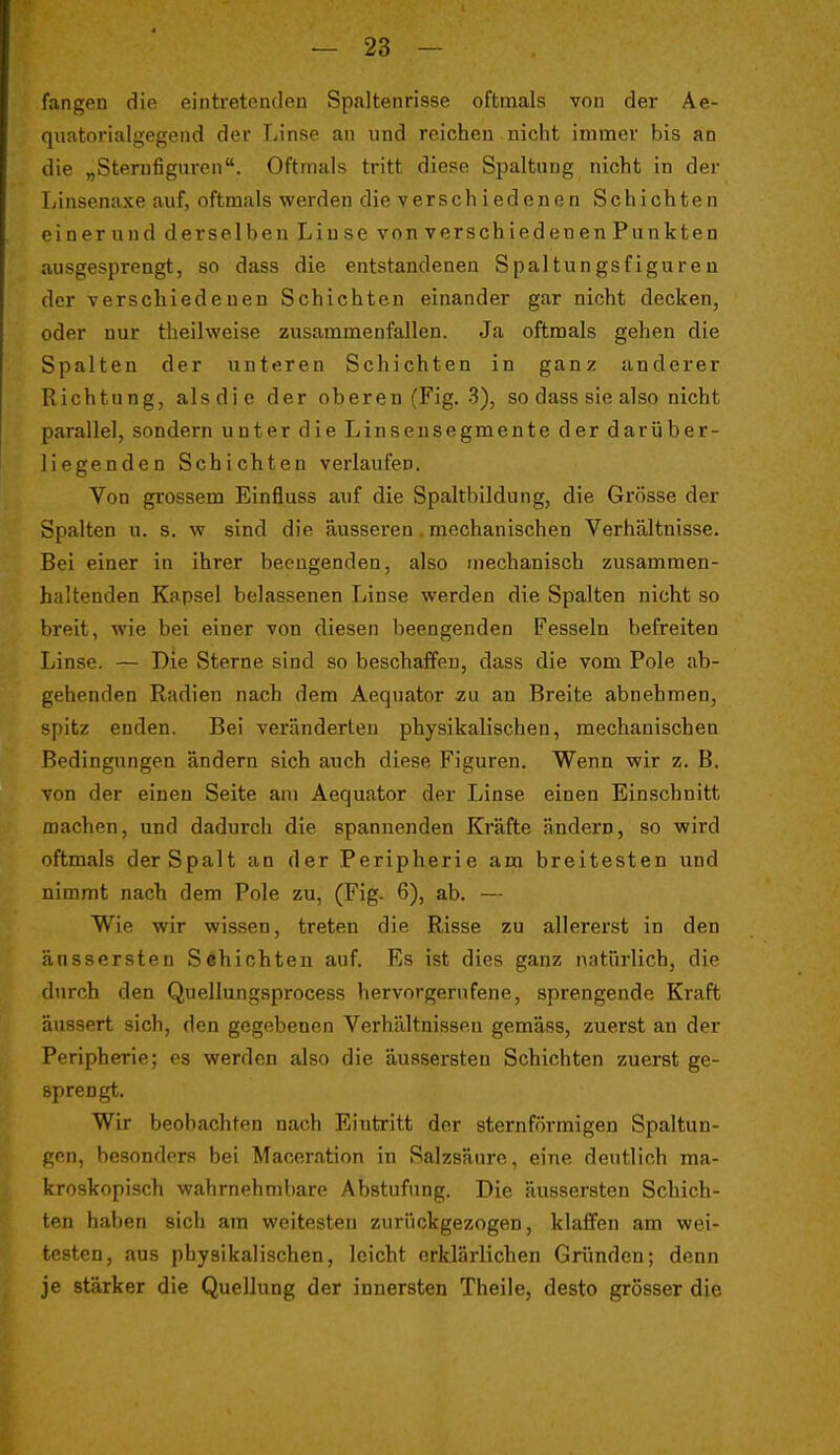 fangen die eintretenden Spaltenrisse oftmals von der Ae- qiiatorialgegend der Linse an und reichen nicht immer bis an die „Sternfiguren. Oftmals tritt diese Spaltung nicht in der Linsenaxe auf, oftmals werden die verschiedenen Schichten einerund derselben Linse von verschiedenen Punkten ausgesprengt, so dass die entstandenen Spaltungsfigureu der verschiedenen Schichten einander gar nicht decken, oder nur theilweise zusammenfallen. Ja oftmals gehen die Spalten der unteren Schichten in ganz anderer Richtung, alsdic der oberen (Fig. 3), so dass sie also nicht parallel, sondern unter die Linseusegmente der darüber- liegenden Schichten verlaufen. Von grossem Einfluss auf die Spaltbildung, die Grösse der Spalten u. s. w sind die äusseren. mechanischen Verhältnisse. Bei einer in ihrer beengenden, also mechanisch zusammen- haltenden Kapsel belassenen Linse werden die Spalten nicht so breit, wie bei einer von diesen beengenden Fesseln befreiten Linse. — Die Sterne sind so beschaffen, dass die vom Pole ab- gehenden Radien nach dem Aeqnator zu an Breite abnehmen, spitz enden. Bei veränderten physikalischen, mechanischen Bedingungen ändern sich auch diese Figuren. Wenn wir z. B. von der einen Seite am Aequator der Linse einen Einschnitt machen, und dadurch die spannenden Kräfte ändern, so wird oftmals der Spalt an der Peripherie am breitesten und nimmt nach dem Pole zu, (Fig- 6), ab. — Wie wir wissen, treten die Risse zu allererst in den änssersten Schichten auf. Es ist dies ganz natürlich, die durch den Quellungsprocess hervorgerufene, sprengende Kraft äussert sich, den gegebenen Verhältnissen gemäss, zuerst an der Peripherie; es werden also die äussersten Schichten zuerst ge- sprengt. Wir beobachten nach Eintritt der sternförmigen Spaltun- gen, besonders bei Maceration in Salzsäure, eine deutlich ma- kroskopisch wahrnehmbare Abstufung. Die äussersten Schich- ten haben sich am weitesten zurückgezogen, klaffen am wei- testen, aus physikalischen, leicht erklärlichen Gründen; denn je stärker die Quellung der innersten Theile, desto grösser die