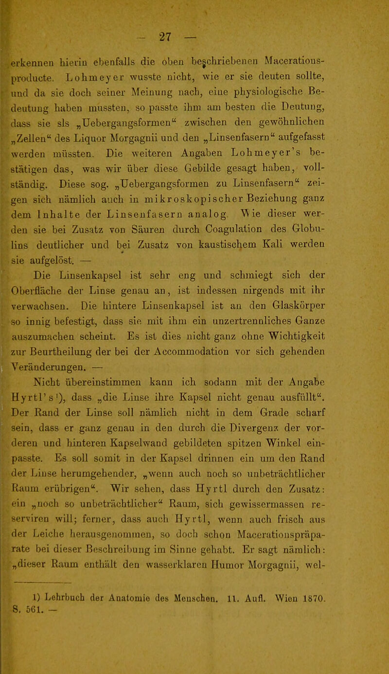 ■kennen hierin ebenfalls die oben begchriebenon Maceratious- protlucte. Lohmeyer wusste nicht, wie er sie deuten sollte, und da sie doch seiner Meinung nach, eine physiologische Be- deutung haben mussten, so passte ihm am besten die Deutung, tlass sie sls „üebergangsformen zwischen den gewöhnlichen „Zellen des Liquor Morgagnii und den „Linsenfasern aufgefasst werden müssten. Die weiteren Angaben Lohmeyer's be- stätigen das, was wir über diese Gebilde gesagt haben, voll- ständig. Diese sog. „Üebergangsformen zu Linsenfasern zei- gen sich nämlich auch in mikroskopischer Beziehung ganz dem Inhalte der Linsenfasern analog. 'Wie dieser wer- den sie bei Zusatz von Säuren durch Coagulalion des Globu- lins deutlicher und bei Zusatz von kaustischem Kali werden sie aufgelöst. — Die Linsenkapsel ist sehr eng und schmiegt sich der Oberfläche der Linse genau an, ist indessen nirgends mit ihr verwachsen. Die hintere Linsenkapsel ist au den Glaskörper so innig befestigt, dass sie mit ihm ein unzertrennliches Ganze auszumachen scheint. Es ist dies nicht ganz ohne Wichtigkeit zur Beurtheilung der bei der Accommodation vor sich gehenden Veränderungen. — Nicht übereinstimmen kann ich sodann mit der Angabc Hyrtl's'), dass „die Linse ihre Kapsel nicht genau ausfüllt. Der Rand der Linse soll nämlich nicht in dem Grade scharf sein, dass er ganz genau in den durch die Divergenz der vor- iJeren und hinteren Kapselwand gebildeten spitzen Winkel ein- passte. Es soll somit in der Kapsel drinnen ein um den Rand 'ler iviuse herumgehender, „wenn auch noch so unbeträchtlicher Kaum erübrigen. Wir sehen, dass Hyrtl durch den Zusatz: in „noch so unbeträchtlicher Raum, sich gewissermassen re- ' rviren willj ferner, dass auch Hyrtl, wenn auch frisch aus der Leiche herausgenommen, so doch schon Maccrationspräpa- late bei dieser Bescbreil)ung im Sinne gehabt. Er sagt nämlich: „dieser Raum enthält den wasserklaren Humor Morgagnii, wel- 1) Lehrbuch der Anatomie des Menschen. 11. Aufl. Wien 1870. S. 561. -