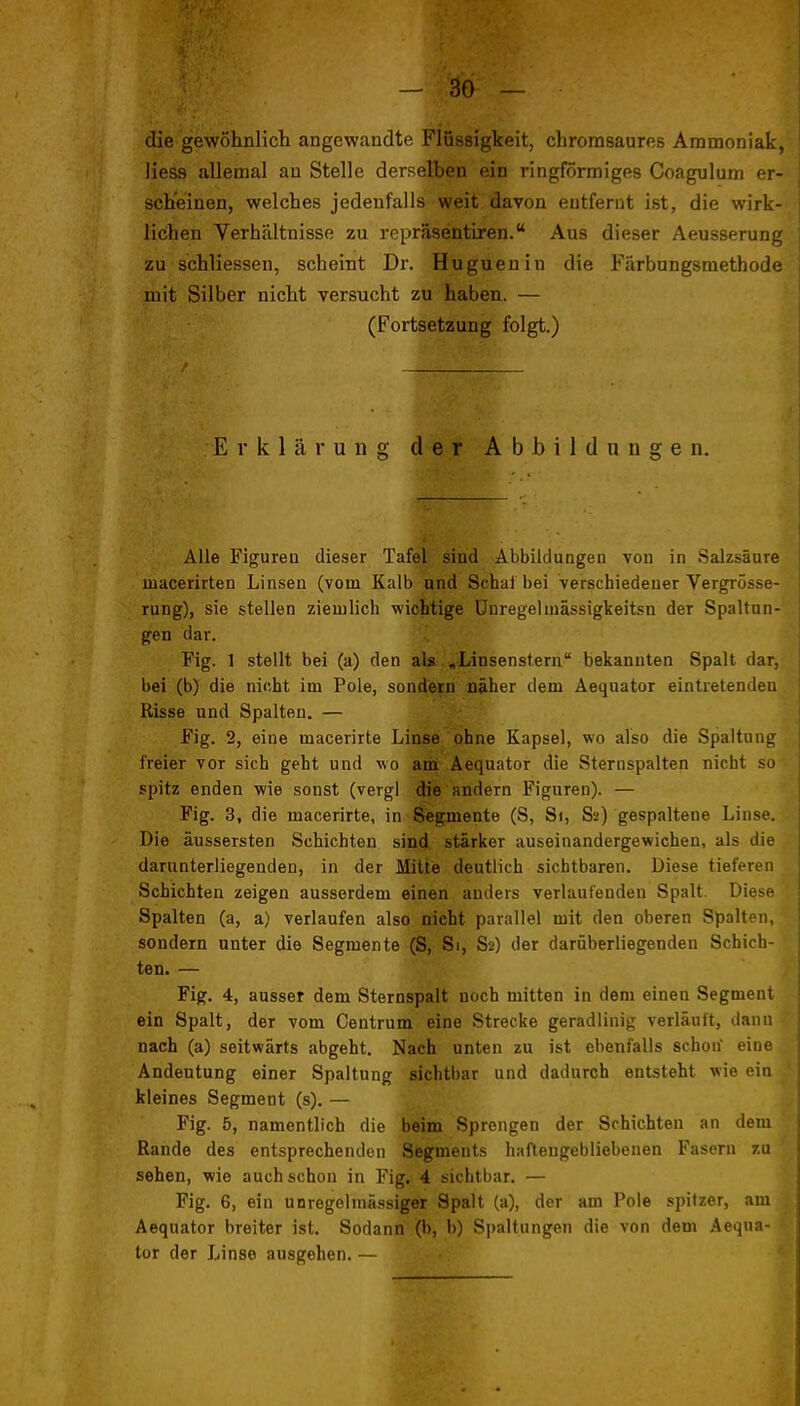 die gewöhnlich angewandte Flüssigkeit, chromsaures Ammoniak, liess allemal au Stelle derselben ein ringförmiges Coagulum er- scheinen, welches jedeufalls weit davon entfernt ist, die wirk- lichen Verhältnisse zu repräsentiren. Aus dieser Aeusserung zu schliessen, scheint Dr. Huguenin die Färbungsmethode mit Silber nicht versucht zu haben. — (Fortsetzung folgt.) Erklärung der Abbildungen. Alle Figureu dieser Tafel sind Abbildungen von in Salzsäure macerirten Linsen (vom Kalb and Schal bei verschiedener Vergrösse- rung), sie stellen ziemlich wichtige ünregeiniässigkeitsn der Spaltun- gen dar. Fig. 1 stellt bei (a) den als ^Linsenstern bekannten Spalt dar, bei (b) die nicht im Pole, sondern näher dem Aequator eintretenden Risse und Spalten. — Fig. 2, eine macerirte Linse ohne Kapsel, wo also die Spaltung freier vor sich geht und wo am Aequator die Steruspalten nicht so spitz enden wie sonst (vergl (Jie'andern Figuren). — Fig. 3, die macerirte, in Segmente (S, Si, Sa) gespaltene Linse. Die äussersten Schichten sind stärker auseinandergewichen, als die darunterliegenden, in der Mitte deutlich sichtbaren. Diese tieferen Schichten zeigen ausserdem einen anders verlaufenden Spalt. Diese Spalten (a, a) verlaufen also nicht parallel mit den oberen Spalten, sondern unter die Segmente (S, Si, S2) der darüberliegenden Schich- ten. — Fig. 4, ausser dem Sternspalt noch mitten in dem einen Segment ein Spalt, der vom Centrum eine Strecke geradlinig verläuft, dann nach (a) seitwärts abgeht. Nach unten zu ist ebenfalls schon eine Andeutung einer Spaltung sichtbar und dadurch entsteht wie ein kleines Segment (s). — Fig. 5, namentlich die beim Sprengen der Schichten an dem Rande des entsprechenden Segments haftengebliebenen Fasern zu sehen, wie auch schon in Fig. 4 sichtbar. — Fig. 6, ein unregelmässiger Spalt (a), der am Pole .spitzer, am Aequator breiter ist. Sodann (b, b) Sjjaltungen die von dem Aequa- tor der Linse ausgehen.—