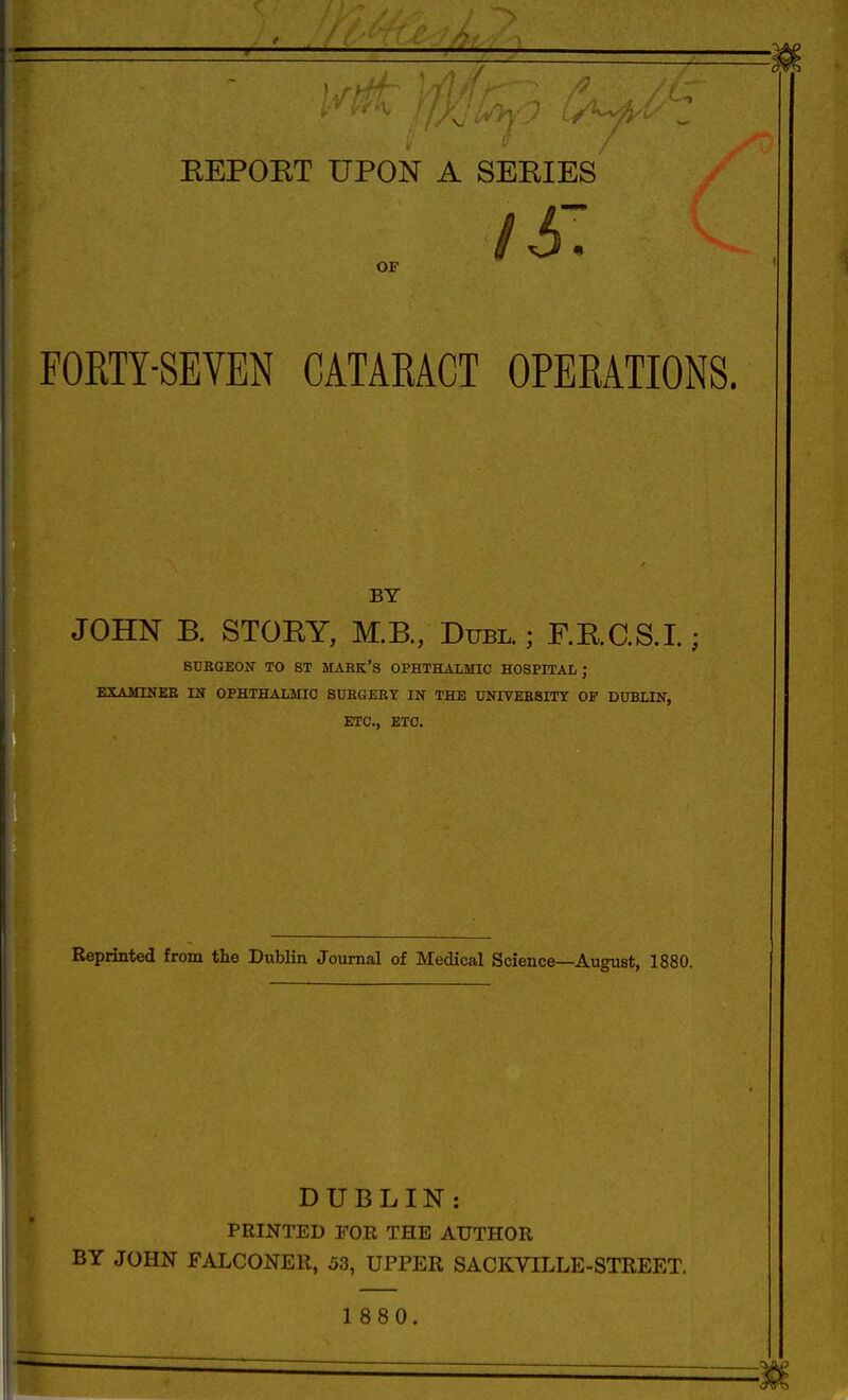 OF I6\ FORTY-SEVEN CATARACT OPERATIONS. BY JOHN B. STOEY, M.B., Duel.; F.E.aS.I.; SUEGEON TO ST MAHK'S OPHTHALMIC HOSPITAL ; EXAMINEB IN OPHTHALMIC SUEGEET IN THE UNIVEESITY OP DUBLIN, ETC., ETC. Reprinted from the Dublin Journal of Medical Science—August, 1880. DUBLIN: PRINTED rOR THE AUTHOR BY JOHN FALCONER, 53, UPPER SACKVILLE-STREET. 1 880.