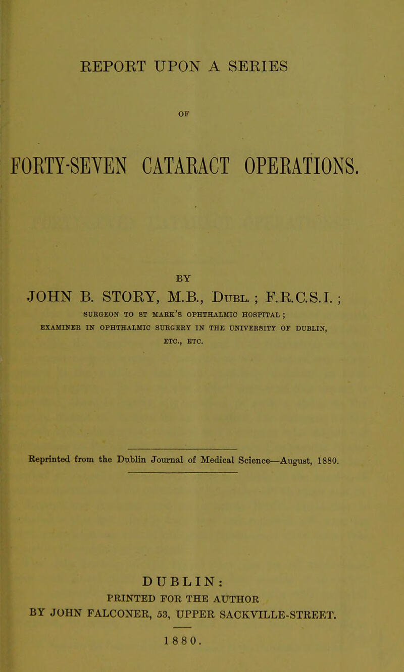 OF FORTY-SEVEN CATARACT OPERATIONS. BY JOHN B. STORY, M.B., Duel.; F.RC.S.I. ; SUBOEON TO 8T MARK'S OPHTHALMIC HOSPITAL ; EXAMINEE IN OPHTHALMIC SURGERY IN THE UNIVERSITY OF DUBLIN, ETC., ETC. Reprinted from the Dublin Journal of Medical Science—August, 1880. DUBLIN : PRINTED FOR THE AUTHOR BY JOHN FALCONER, 53, UPPER SACKVILLE-STREET.