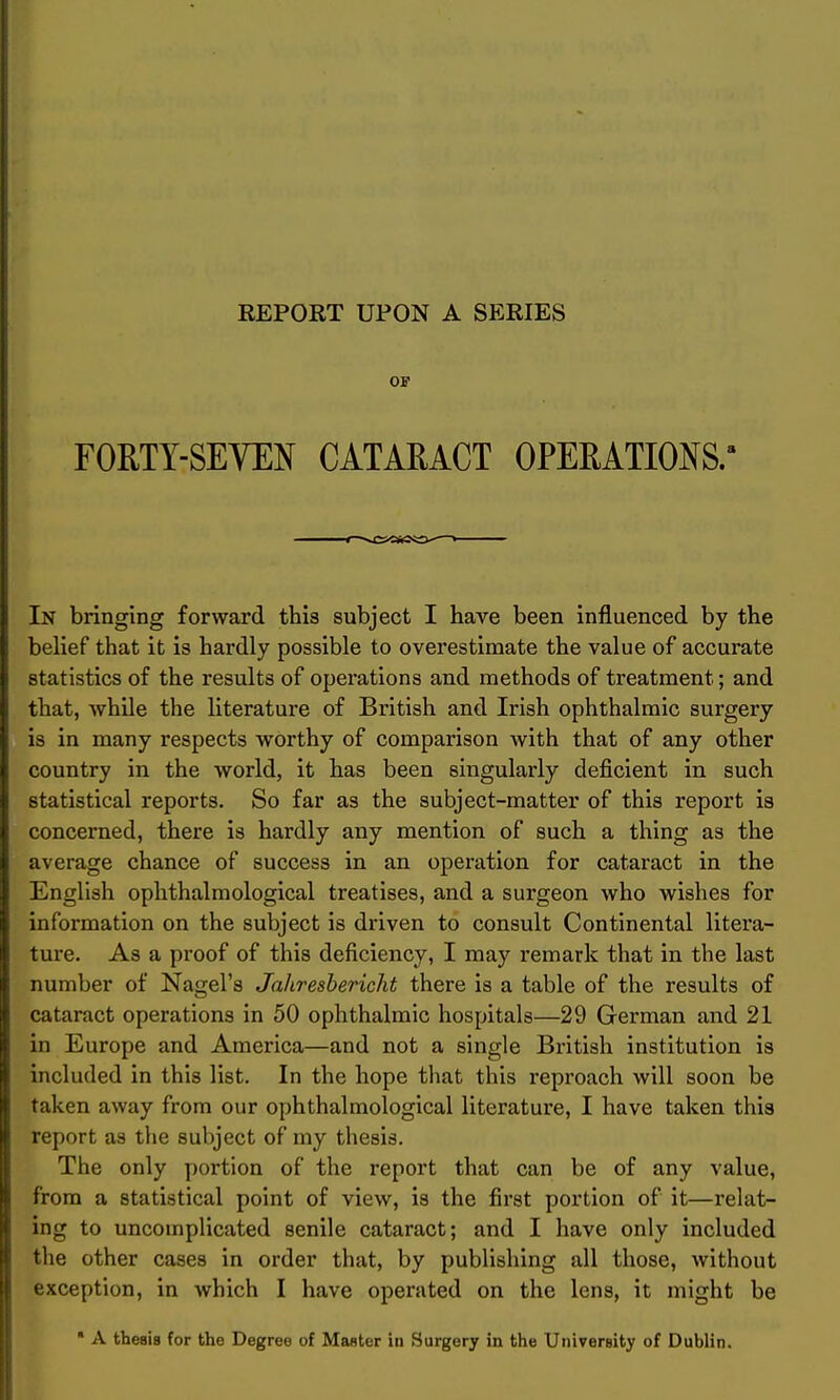 OF FORTY-SEVEN CATARACT OPERATIONS/ In bringing forward this subject I have been influenced by the belief that it is hardly possible to overestimate the value of accurate statistics of the results of operations and methods of treatment; and that, while the literature of British and Irish ophthalmic surgery is in many respects worthy of comparison Avith that of any other country in the world, it has been singularly deficient in such statistical reports. So far as the subject-matter of this report is concerned, there is hardly any mention of such a thing as the average chance of success in an operation for cataract in the English ophthalmological treatises, and a surgeon who wishes for information on the subject is driven to consult Continental litera- ture. As a proof of this deficiency, I may remark that in the last number of Nagel's Jahresbericht there is a table of the results of cataract operations in 50 ophthalmic hospitals—29 German and 21 in Europe and America—and not a single British institution is included in this list. In the hope that this reproach will soon be taken away from our ophthalmological literature, I have taken this report as the subject of my thesis. The only portion of the report that can be of any value, from a statistical point of view, is the first portion of it—relat- ing to uncomplicated senile cataract; and I have only included the other cases in order that, by publishing all those, without exception, in which I have operated on the lens, it might be  A thesis for the Degree of Master id Surgery in the University of Dublin.