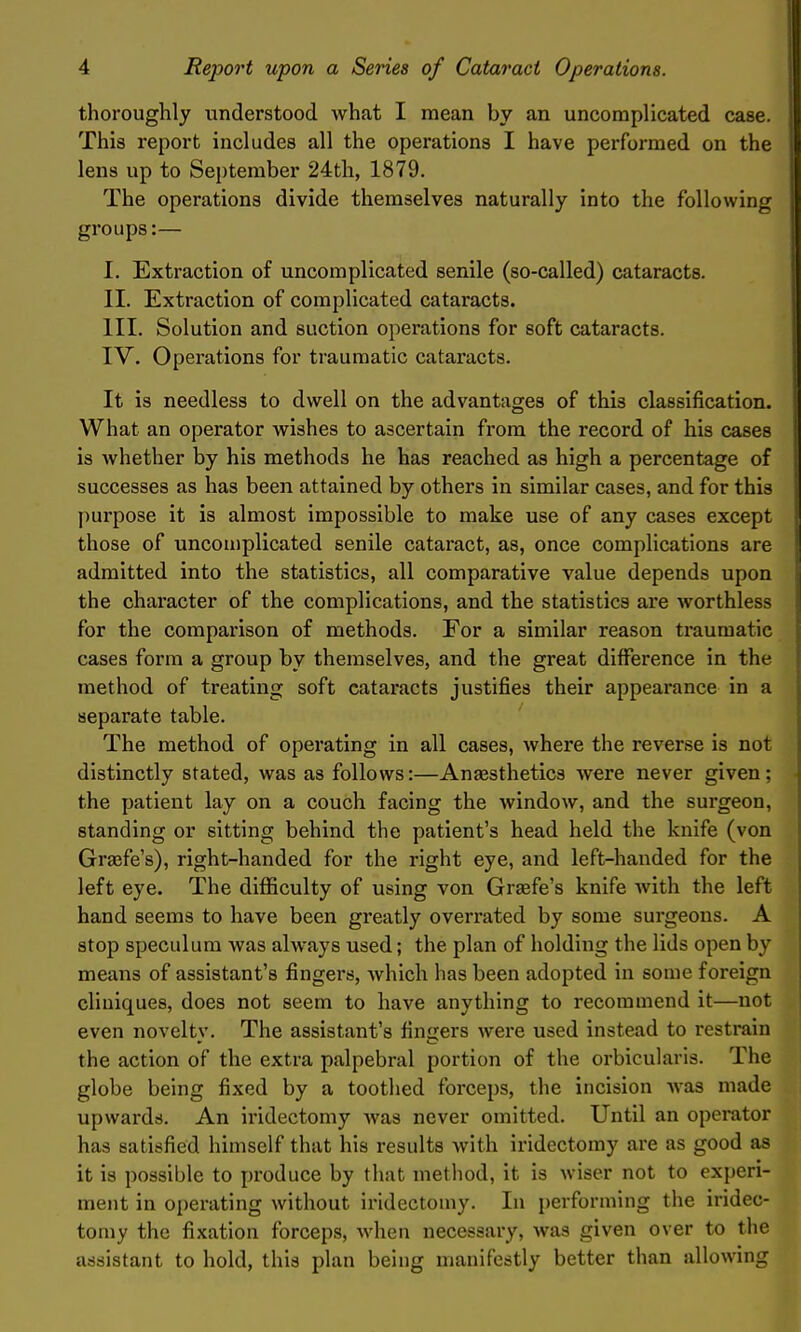 thoroughly understood what I mean by an uncomplicated case. This report includes all the operations I have performed on the lens up to September 24th, 1879. The operations divide themselves naturally into the following groups:— I. Extraction of uncomplicated senile (so-called) cataracts. II. Extraction of complicated cataracts. III. Solution and suction operations for soft cataracts. IV. Operations for traumatic cataracts. It is needless to dwell on the advantages of this classification. What an operator wishes to ascertain from the record of his cases is whether by his methods he has reached as high a percentage of successes as has been attained by others in similar cases, and for this purpose it is almost impossible to make use of any cases except those of uncomplicated senile cataract, as, once complications are admitted into the statistics, all comparative value depends upon the character of the complications, and the statistics are worthless for the comparison of methods. For a similar reason traumatic cases form a group by themselves, and the great difference in the method of treating soft cataracts justifies their appearance in a separate table. The method of operating in all cases, where the reverse is not distinctly stated, was as follows:—Angesthetics were never given; the patient lay on a couch facing the window, and the surgeon, standing or sitting behind the patient's head held the knife (von Grsefe's), right-handed for the right eye, and left-handed for the left eye. The difficulty of using von Grsefe's knife with the left hand seems to have been greatly overrated by some surgeons. A stop speculum was always used; the plan of holding the lids open by means of assistant's fingers, Avhich has been adopted in some foreign cliuiques, does not seem to have anything to recommend it—not even noveltv. The assistant's finders were used instead to restrain the action of the extra palpebral portion of the orbicularis. The globe being fixed by a toothed force})s, the incision Avas made upwards. An iridectomy was never omitted. Until an operator has satisfied himself that his results Avith iridectomy are as good as it is possible to jjroduce by that method, it is Aviser not to experi- ment in operating without iridectomy. In performing the iridec- tomy the fixation forceps, Avhen necessary, was given over to the assistant to hold, this plan being manifestly better than allowing