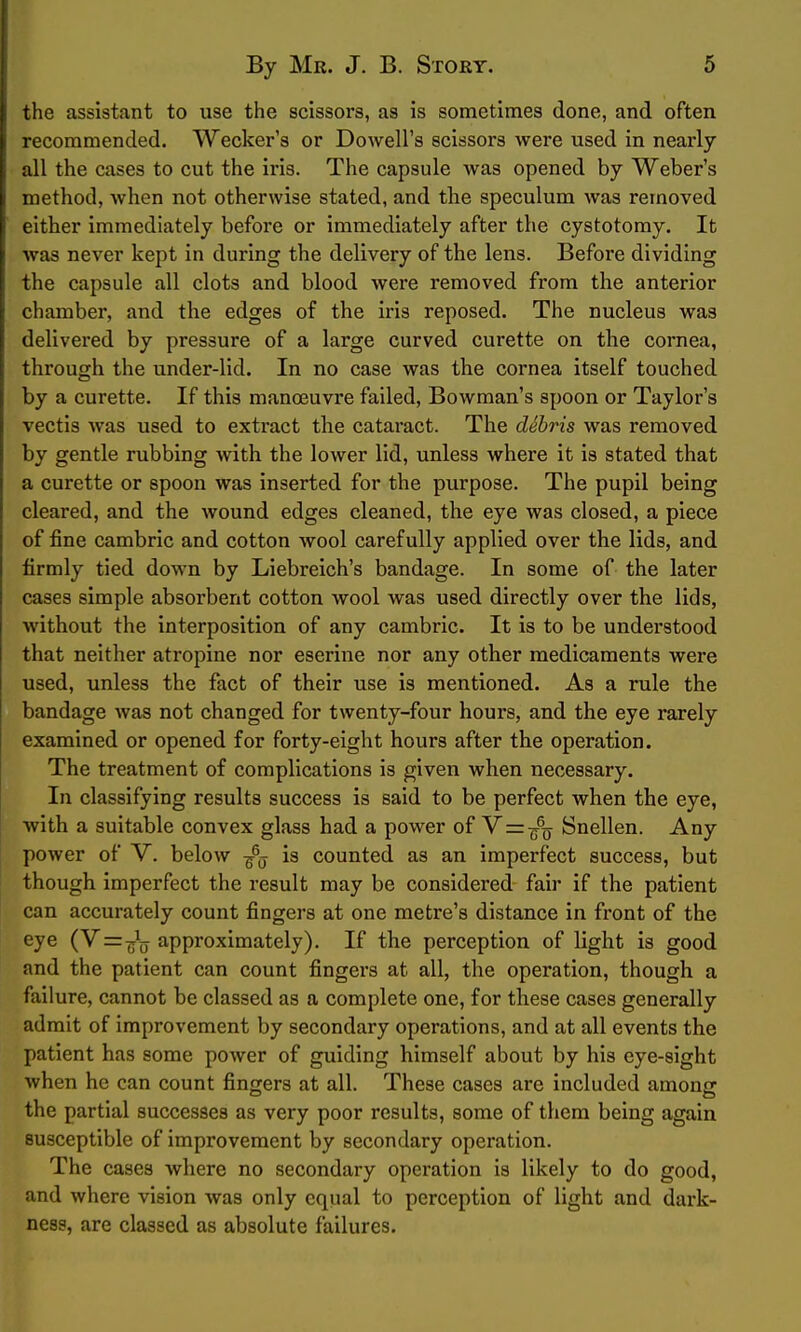 the assistant to use the scissors, as is sometimes done, and often recommended. VVecker's or Dowell's scissors were used in nearly all the cases to cut the iris. The capsule was opened by Weber's method, when not otherwise stated, and the speculum was removed either immediately before or immediately after the cystotomy. It was never kept in during the delivery of the lens. Before dividing the capsule all clots and blood were removed from the anterior chamber, and the edges of the iris reposed. The nucleus was delivered by pressure of a large curved curette on the cornea, through the under-lid. In no case was the cornea itself touched by a curette. If this manoeuvre failed, Bowman's spoon or Taylor's vectis was used to extract the cataract. The dShris was removed by gentle rubbing with the lower lid, unless where it is stated that a curette or spoon was inserted for the purpose. The pupil being cleared, and the wound edges cleaned, the eye was closed, a piece of fine cambric and cotton wool carefully applied over the lids, and firmly tied down by Liebreich's bandage. In some of the later cases simple absorbent cotton wool was used directly over the lids, without the interposition of any cambric. It is to be understood that neither atropine nor eserine nor any other medicaments were used, unless the fact of their use is mentioned. As a rule the bandage was not changed for twenty-four hours, and the eye rarely examined or opened for forty-eight hours after the operation. The treatment of complications is given when necessary. In classifying results success is said to be perfect when the eye, with a suitable convex glass had a power of Y=-^q Snellen. Any power of V. below -^^ is counted as an imperfect success, but though imperfect the result may be considered fair if the patient can accurately count fingers at one metre's distance in front of the eye (V=^j\j approximately). If the perception of light is good and the patient can count fingers at all, the operation, though a failure, cannot be classed as a complete one, for these cases generally admit of improvement by secondary operations, and at all events the patient has some power of guiding himself about by his eye-sight when he can count fingers at all. These cases are included among the partial successes as very poor results, some of them being again susceptible of improvement by secondary operation. The cases where no secondary operation is likely to do good, and where vision was only equal to perception of light and dark- ness, are classed as absolute failures.