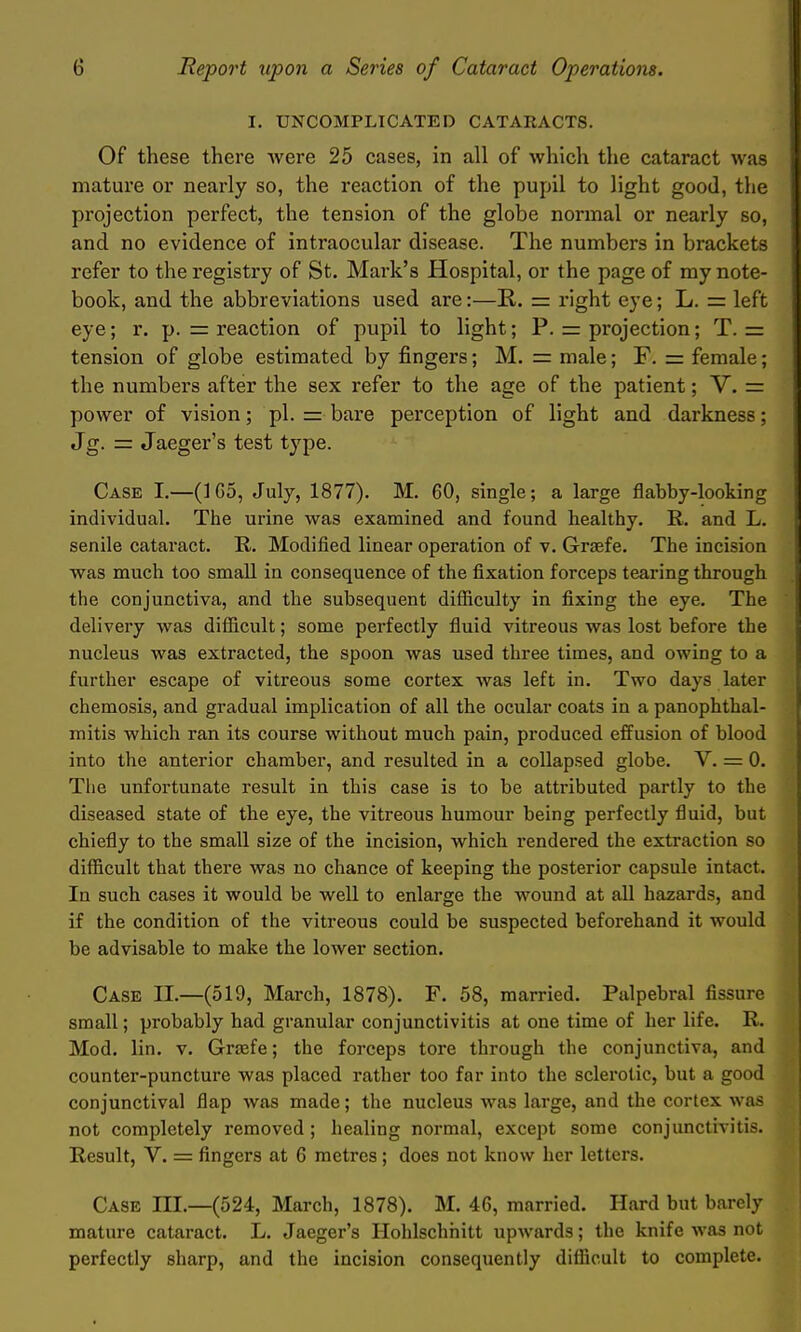 I. UNCOMPLICATED CATARACTS. Of these there were 25 cases, in all of which the cataract was mature or nearly so, the reaction of the pupil to light good, the projection perfect, the tension of the globe normal or nearly so, and no evidence of intraocular disease. The numbers in brackets refer to the registry of St. Mark's Hospital, or the page of my note- book, and the abbreviations used are:—E,. = right eye; L. = left eye; r. p. = reaction of pupil to Hght; P. = projection; T. = tension of globe estimated by fingers; M. = male; F. = female; the numbers after the sex refer to the age of the patient; V. = power of vision; pi. = bare perception of light and darkness; Jg. = Jaeger's test type. Case I.—(1G5, July, 1877). M. 60, single; a large flabby-looking individual. The urine was examined and found healthy. R. and L. senile cataract. R. Modified linear operation of v. Graefe. The incision was much too small in consequence of the fixation forceps tearing through the conjunctiva, and the subsequent difficulty in fixing the eye. The delivery was difficult; some perfectly fluid vitreous was lost before the nucleus was extracted, the spoon was used three times, and owing to a further escape of vitreous some cortex was left in. Two days later chemosis, and gradual implication of all the ocular coats in a panophthal- mitis which ran its course without much pain, produced effusion of blood into the anterior chamber, and resulted in a collapsed globe. V. = 0. The unfortunate result in this case is to be attributed partly to the diseased state of the eye, the vitreous humour being perfectly fluid, but chiefly to the small size of the incision, which rendered the extraction so difficult that there was no chance of keeping the posterior capsule intact. In such cases it would be well to enlarge the wound at all hazards, and if the condition of the vitreous could be suspected beforehand it would be advisable to make the lower section. Case II.—(519, March, 1878). F. 58, married. Palpebral fissure small; probably had granular conjunctivitis at one time of her life. R. Mod. lin. V. Graefe; the forceps tore through the conjunctiva, and counter-puncture was placed rather too far into the sclerotic, but a good conjunctival flap was made; the nucleus was large, and the cortex was not completely removed ; healing normal, except some conjunctivitis. Result, V. = fingers at 6 metres; does not know her letters. Case III.—(524, March, 1878). M. 46, married. Hard but barely mature cataract. L. Jaeger's Hohlschhitt upwards; the knife was not perfectly sharp, and the incision consequently difficult to complete.