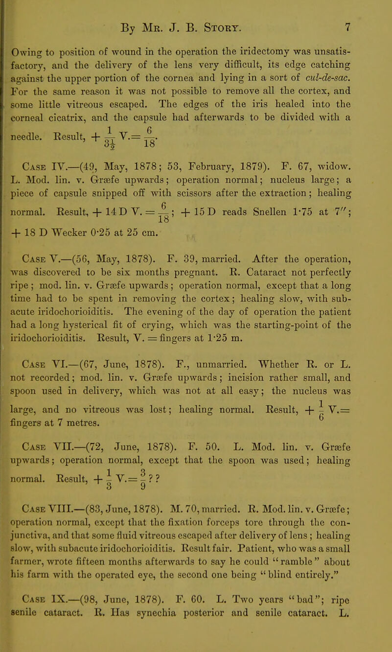 Owing to position of wound in the operation the iridectomy was unsatis- factory, and the delivery of the lens very difficult, its edge catching against the upper portion of the cornea and lying in a sort of cul-de-sac. For the same reason it was not possible to remove all the cortex, and some little vitreous escaped. The edges of the iris healed into the corneal cicatrix, and the capsule had afterwards to be divided with a 1 6 needle. Result, + — V.= —. Case IV.—(49, May, 1878; 53, February, 1879). F. 67, widow. L. Mod. lin. v. Graefe upwards; operation normal; nucleus large; a piece of capsule snipped off wdth scissors after the extraction; healing normal. Result, + 14 D V. =; +15D reads Snellen 1-75 at 7; 18 + 18 D Wecker 0-25 at 25 cm. Case V.—(56, May, 1878). F. 39, married. After the operation, ■was discovered to be six months pregnant. R. Cataract not perfectly ripe ; mod. lin. v. Grsefe upwards; operation normal, except that a long time had to be spent in removing the cortex; healing slow, with sub- acute iridochorioiditis. The evening of the day of opei'ation the patient had a long hysterical fit of crying, which was the starting-point of the iridochorioiditis. Result, V. = fingers at 1*25 m. Case VI.—(67, June, 1878). F., unmarried. Whether R. or L. not recorded; mod. lin. v. Graefe upwards; incision rather small, and spoon used in delivery, which was not at all easy; the nucleus was large, and no vitreous was lost; healing normal. Result, -\- - V.= fingers at 7 metres. Case VII.—(72, June, 1878). F. 50. L. Mod. lin. v. Grsefe upwards; operation normal, except that the spoon was used; healing normal. Result, 1 V. = ^ ? ? Case VIII.—(83, June, 1878). M. 70, married. R. Mod. lin. v. Graefe; operation normal, except that the fixation forceps tore through the con- junctiva, and that some fluid vitreous escaped after delivery of lens ; healing slow, with subacute iridochorioiditis. Result fair. Patient, who was a small farmer, wrote fifteen months afterwards to say he could  ramble  about his farm with the operated eye, the second one being  blind entirely. Case IX.—(98, June, 1878). F. 60. L. Two years bad; ripe senile cataract. R. Has synechia posterior and senile cataract. L.