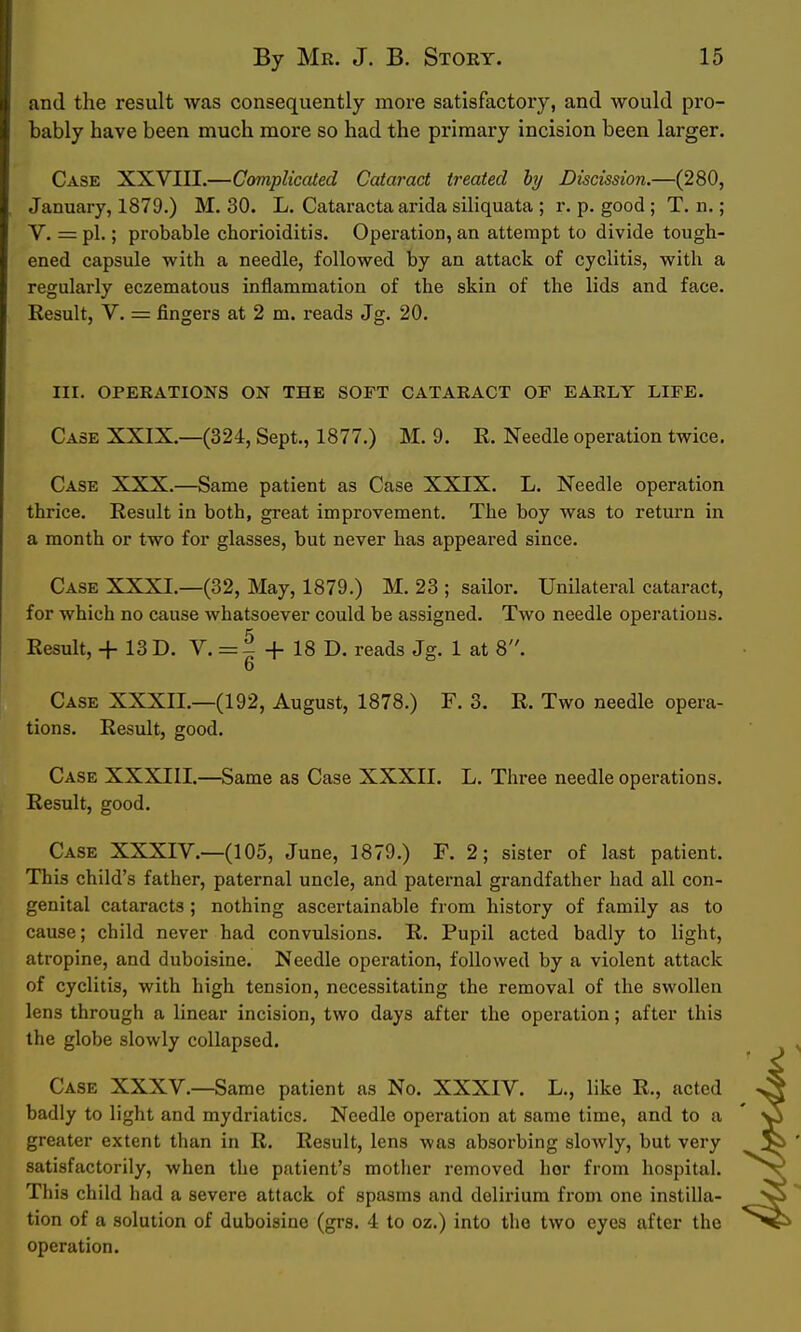 and the result was consequently more satisfactory, and would pro- bably have been much more so had the primary incision been larger. Case XXVIII.—Complicated Cataract treated by Discission.—(280, January, 1879.) M. 30. L. Cataracta arida siliquata ; r. p. good ; T. n.; V. = pi.; probable chorioiditis. Operation, an attempt to divide tough- ened capsule with a needle, followed by an attack of cyclitis, with a regularly eczematous inflammation of the skin of the lids and face. Result, V. = fingers at 2 m. reads Jg. 20. III. OPERATIONS ON THE SOFT CATARACT QiF EARLY LIFE. Case XXIX.—(324, Sept., 1877.) M. 9. R. Needle operation twice. Case XXX.—Same patient as Case XXIX. L. Needle operation thrice. Result in both, great improvement. The boy was to return in a month or two for glasses, but never has appeared since. Case XXXI.—(32, May, 1879.) M. 23 ; sailor. Unilateral cataract, for which no cause whatsoever could be assigned. Two needle operatious. Result, + 13 D. V. = ^ + 18 D. reads Jg. 1 at 8. 6 Case XXXIL—(192, August, 1878.) F. 3. R. Two needle opera- tions. Result, good. Case XXXIII.—Same as Case XXXII. L. Three needle operations. Result, good. Case XXXIV.—(105, June, 1879.) F. 2; sister of last patient. This child's father, paternal uncle, and paternal grandfather had all con- genital cataracts ; nothing ascertainable from history of family as to cause; child never had convulsions. R. Pupil acted badly to light, atropine, and duboisine. Needle operation, followed by a violent attack of cyclitis, with high tension, necessitating the removal of the swollen lens through a linear incision, two days after the operation; after this the globe slowly collapsed. Case XXXV.—Same patient as No. XXXIV. L., like R., acted badly to light and mydriatics. Needle operation at same time, and to a greater extent than in R. Result, lens was absorbing slowly, but very satisfactorily, when the patient's mother removed lior from hospital. This child had a severe attack of spasms and delirium from one instilla- tion of a solution of duboisine (grs. 4 to oz.) into the two eyes after the operation.