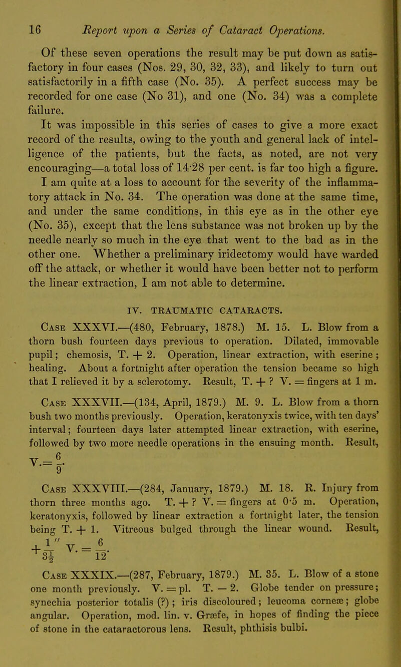 Of these seven operations the result may be put down as satis- factory in four cases (Nos. 29, 30, 32, 33), and likely to turn out satisfactorily in a fifth case (No. 35). A perfect success may be recorded for one case (No 31), and one (No. 34) was a complete failure. It was impossible in this series of cases to give a more exact record of the results, owing to the youth and general lack of intel- ligence of the patients, but the facts, as noted, are not very encouraging—a total loss of 1428 per cent, is far too high a figure. I am quite at a loss to account for the severity of the inflamma- tory attack in No. 34. The operation was done at the same time, and under the same conditions, in this eye as in the other eye (No. 35), except that the lens substance was not broken up by the needle nearly so much in the eye that went to the bad as in the other one. Whether a preliminary iridectomy would have warded off the attack, or whether it would have been better not to perform the linear extraction, I am not able to determine. IV. TRAUMATIC CATARACTS. Case XXXVI.—(480, February, 1878.) M. 15. L. Blow from a thorn bush fourteen days previous to operation. Dilated, immovable pupil; chemosis, T. + 2. Operation, linear extraction, with eserine ; healing. About a fortnight after operation the tension became so high that I relieved it by a sclerotomy. Result, T. + ? V. = fingers at 1 m. Case XXXVII.—(134, April, 1879.) M. 9. L. Blow from a thorn bush two months previously. Operation, keratonyxis twice, with ten days' interval; fourteen days later attempted linear extraction, w'ith eserine, followed by two more needle operations in the ensuing month. Result, Case XXXVIII.—(284, January, 1879.) M. 18. R. Injury from thorn three months ago. T. + ? V. = fingers at 0-5 m. Operation, keratonyxis, followed by linear extraction a fortnight later, the tension being T. + 1. Vitreous bulged through the linear wound. Result, 1  6 +31 ^^• = ^2- Case XXXIX.—(287, February, 1879.) M. 35. L. Blow of a stone one month previously. V. = pi. T. — 2. Globe tender on pressure; synechia posterior totalis (?) ; iris discoloured; leucoma corneoe; globe angular. Operation, mod. lin. v. Groefe, in hopes of finding the piece of stone in the cataractorous lens. Result, phthisis bulbi.