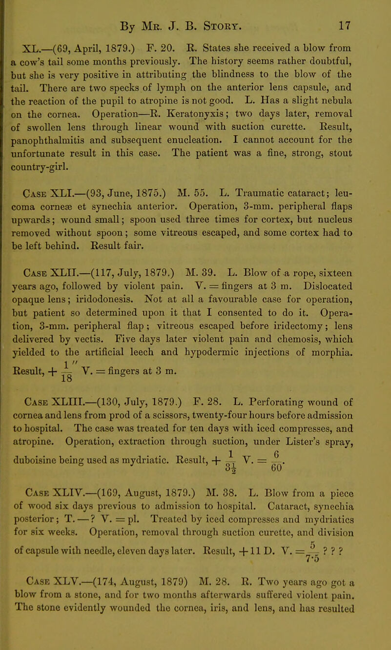 XL.—(69, April, 1879.) F. 20. R. States she received a blow from a cow's tail some months previously. The history seems rather doubtful, but she is very positive in attributing the blindness to the blow of the tail. There are two specks of lymph on the anterior lens capsule, and the reaction of the pupil to atropine is not good. L. Has a slight nebula on the cornea. Operation—R. Keratonyxis; two days later, removal of swollen lens through linear wound with suction curette. Result, panophthalmitis and subsequent enucleation. I cannot account for the unfortunate result in this case. The patient was a fine, strong, stout country-girl. Case XLI.—(93, June, 1875.) M. 55. L. Traumatic cataract; leu- coma corneae et synechia anterior. Operation, 3-mm. peripheral flaps upwards; wound small; spoon used three times for cortex, but nucleus removed without spoon; some vitreous escaped, and some cortex had to be left behind. Result fair. CaseXLII.—(117, July, 1879.) M. 39. L. Blow of a rope, sixteen years ago, followed by violent pain. V. = fingers at 3 m. Dislocated opaque lens; iridodonesis. Not at all a favourable case for operation, but patient so determined upon it that I consented to do it. Opera- tion, 3-mm. peripheral flap ; vitreous escaped before iridectomy; lens delivered by vectis. Five days later violent pain and chemosis, which yielded to the artificial leech and hypodermic injections of morphia. 1  Result, + V. = fingers at 3 m. 18 Case XLHI.—(130, July, 1879.) F. 28. L. Perforating wound of cornea and lens from prod of a scissors, twenty-four hours before admission to hospital. The case was treated for ten days with iced compresses, and atropine. Operation, extraction through suction, under Lister's spray, 1 6 duboisine being used as mydriatic. Result, + ^ V. = — 3^ 60 Case XLIV.—(169, August, 1879.) M. 38. L. Blow from a piece of wood six days previous to admission to hospital. Cataract, synechia posterior; T. — ? V. = pi. Treated by iced compresses and mydriatics for six weeks. Operation, removal through suction curette, and division of capsule with needle, eleven days later. Result, -f 11 D. V. = — ? ? ? Case XLV.—(174, August, 1879) M. 28. R. Two years ago got a blow from a stone, and for two months afterwards suffered violent pain. The stone evidently wounded the cornea, iris, and lens, and has resulted