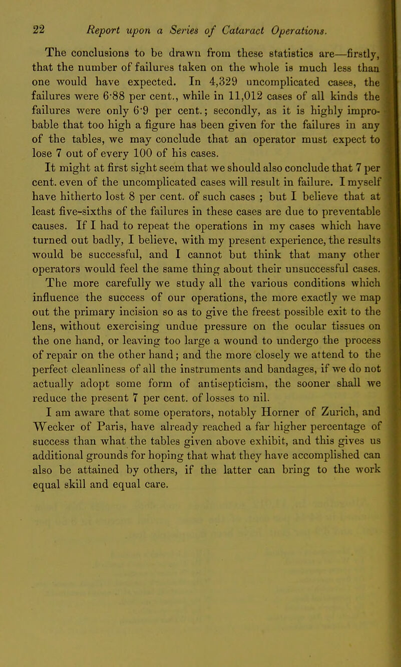 The conclusions to be drawn from these statistics are—firstly, that the number of failures taken on the whole is much less than one would have expected. In 4,329 uncomplicated cases, the failures were 6'88 per cent., while in 11,012 cases of all kinds the failures were only 6'9 per cent.; secondly, as it is highly impro- bable that too high a figure has been given for the failures in any of the tables, we may conclude that an operator must expect to lose 7 out of every 100 of his cases. It might at first sight seem that we should also conclude that 7 per cent, even of the uncomplicated cases will result in failure. I myself have hitherto lost 8 per cent, of such cases ; but I believe that at least five-sixths of the failures in these cases are due to preventable causes. If I had to repeat the operations in my cases which have turned out badly, I believe, with my present experience, the results would be successful, and I cannot but think that many other operators would feel the same thing about their unsuccessful cases. The more carefully we study all the various conditions which influence the success of our operations, the more exactly we map out the primary incision so as to give the freest possible exit to the lens, without exei'cising undue pressure on the ocular tissues on the one hand, or leaving too large a wound to undergo the process of repair on the other hand; and the more closely we attend to the perfect cleanliness of all the instruments and bandages, if we do not actually adopt some form of antisepticism, the sooner shall we reduce the present 7 per cent, of losses to nil. I am aware that some operators, notably Horner of Zurich, and Wecker of Paris, have already i*eached a far higher percentage of success than what the tables given above exhibit, and this gives us additional grounds for hoping that what they have accomplished can also be attained by others, if the latter can bring to the work equal skill and equal care.