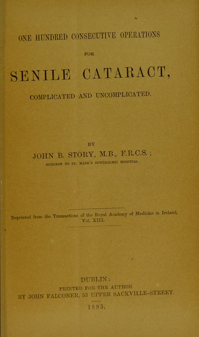 FOR SENILE CATARACT, COMPLICATED AND UNCOMPLICATED. BY JOHN B. STORY, M.B, F.R.C.S. SUBGEON TO ST. MABK'S OPHTHALMIC HOSPITAL. Reprinted from the Tranaactions of the Koyal Academy of Medicine in Irelaoxd, Vol. XIII. DUBLIN: PRINTED rOU THE AUTHOR BY JOHN FALCONER, 53 UPPER SACKVILLE-STREET. 1895.