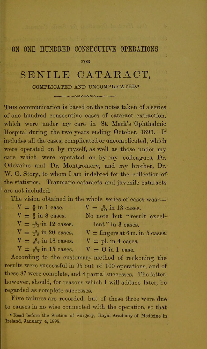 FOR SENILE CATARACT, COMPLICATED AND UNCOMPLICATED. This commuiucation is based on the notes taken of a series of one hundred consecutive cases of cataract extraction, which were under my care in St. Mark's Ophthalmic Hospital during the two years ending October, 1893. It includes all the cases, complicated or uncompHcated, which were operated on by myself, as well as those under my care which were operated on by. my colleagues. Dr. Odevaine and Dr. Montgomery, and my brother, Dr. W. G. Story, to whom I am indebted for the collection of the statistics. Traumatic cataracts and juvenile cataracts are not included. The vision obtained in the whole series of cases was:— V = f in 1 case. V = in 13 cases. V = f in 8 cases. No note but  result excel- V = j^-in 12 cases. lent in 3 cases. V = in 20 cases. V = fingers at 6 m. in 5 cases. V = in 18 casesi V = pi. in 4 cases. V = in 15 cases. V = O in 1 case. According to the customary method of reckoning, the results were successful ia 95 out of 100 operations, and of these 87 were complete, and 8 partial successes. The latter, however, should, for reasons which I will adduce later, be regarded as complete successes. Five failures are recorded, but of these three were due to causes in no wise connected with the operation, so that • Eead before the Section of Sargery, Boyal Academy of Medicine in Ireland, January 4,1895.