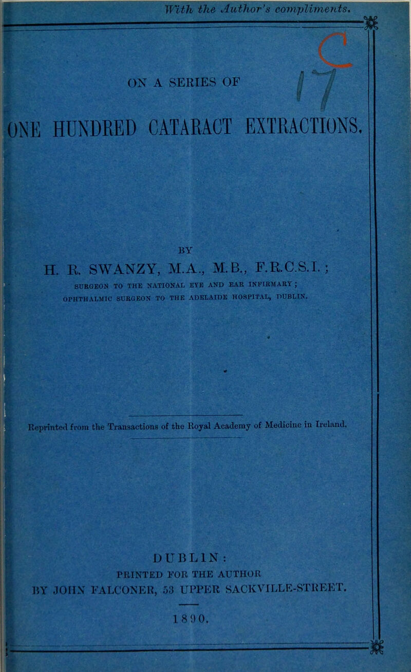 ONE HUNDRED CATARACT EXTRACTIONS. BY H. R SWANZY, M.A, M.B., F.R.C.S.I. ; SURGEON TO THE NATIONAL EYE AND EAR INFIRMARY ; OPHTHALMIC SURGEON TO THE ADELAIDE HOSPITAL, DUBLIN. Reprinted from the Transactions of the Royal Academy of Medicine in Ireland. DUBLIN : TRINTED FOR THE AUTHOR 15Y JOHN FALCONER, 53 UPPER SACKVILLE-STKEET. 1 S 1) 0.