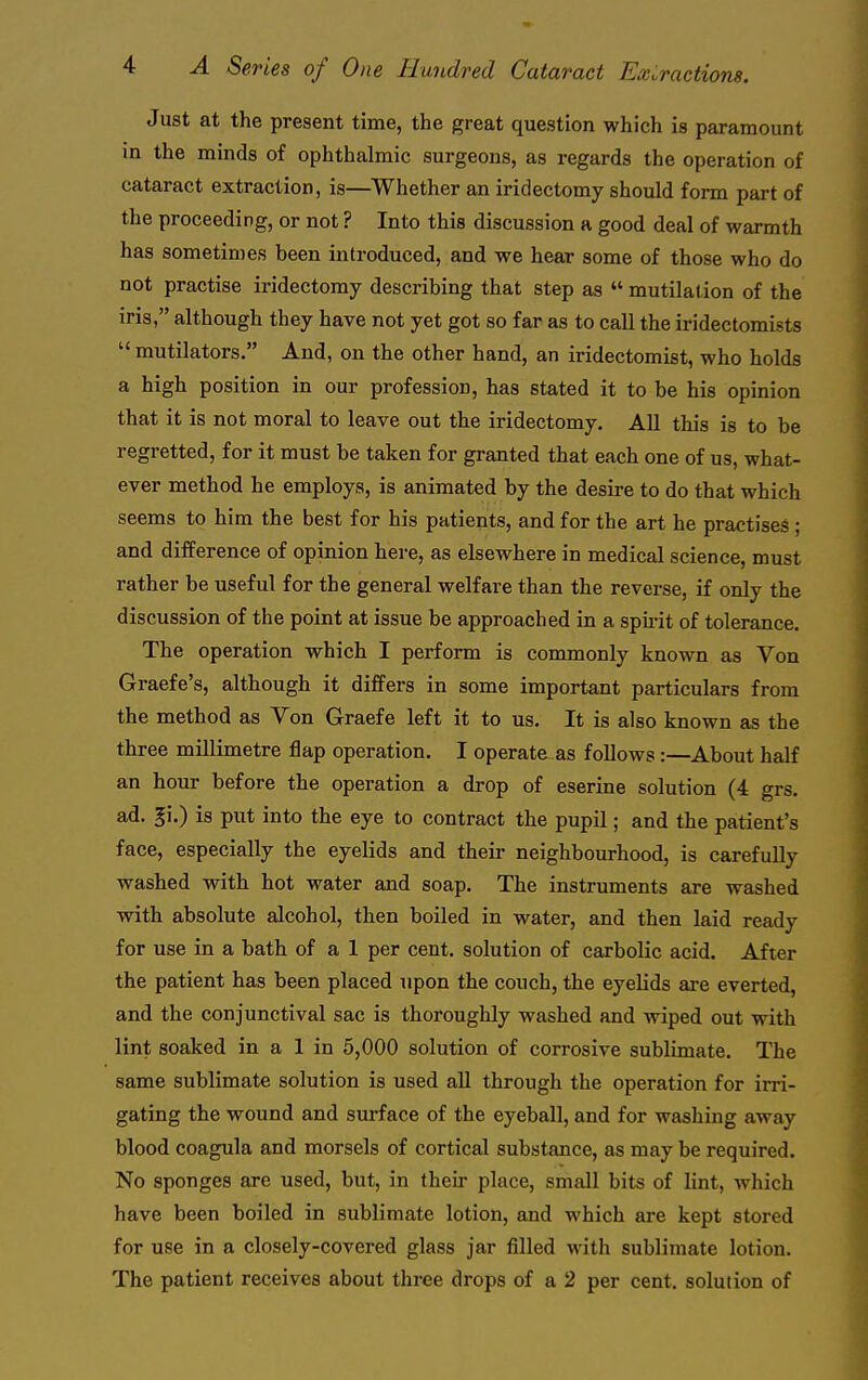 Just at the present time, the great question which is paramount in the minds of ophthalmic surgeons, as regards the operation of cataract extraction, is—Whether an iridectomy should form part of the proceeding, or not ? Into this discussion a good deal of warmth has sometimes been introduced, and we hear some of those who do not practise iridectomy describing that step as  mutilation of the iris, although they have not yet got so far as to call the iridectomists  mutilators. And, on the other hand, an iridectomist, who holds a high position in our profession, has stated it to be his opinion that it is not moral to leave out the iridectomy. All this is to be regretted, for it must be taken for granted that each one of us, what- ever method he employs, is animated by the desire to do that which seems to him the best for his patients, and for the art he practises ; and difference of opinion here, as elsewhere in medical science, must rather be useful for the general welfare than the reverse, if only the discussion of the point at issue be approached in a spii-it of tolerance. The operation which I perform is commonly known as Von Graefe's, although it differs in some important particulars from the method as Von Graefe left it to us. It is also known as the three millimetre flap operation. I operate as follows :—About half an hour before the operation a drop of eserine solution (4 grs. ad. gi.) is put into the eye to contract the pupil; and the patient's face, especially the eyelids and their neighbourhood, is carefully washed with hot water and soap. The instruments are washed with absolute alcohol, then boiled in water, and then laid ready for use in a bath of a 1 per cent, solution of carbolic acid. After the patient has been placed upon the couch, the eyelids are everted, and the conjunctival sac is thoroughly washed and wiped out with lint soaked in a 1 in 5,000 solution of corrosive sublimate. The same sublimate solution is used all through the operation for irri- gating the wound and surface of the eyeball, and for washing away blood coagula and morsels of cortical substance, as may be required. No sponges are used, but, in their place, small bits of lint, which have been boiled in sublimate lotion, and which are kept stored for use in a closely-covered glass jar filled with sublimate lotion. The patient receives about three drops of a 2 per cent, solution of